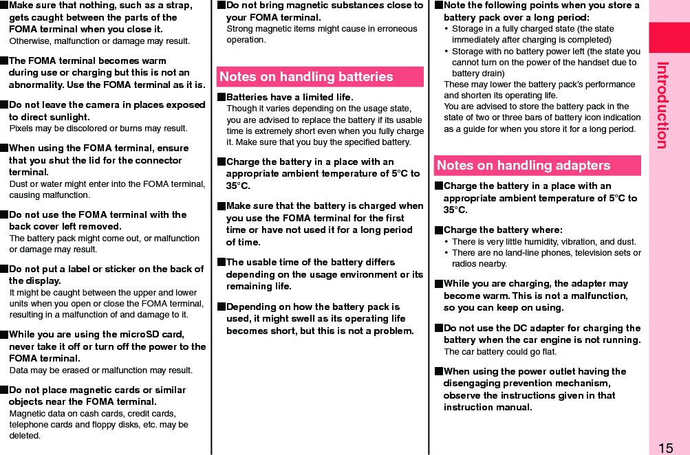 15Introduction Make sure that nothing, such as a strap, gets caught between the parts of the FOMA terminal when you close it.Otherwise, malfunction or damage may result. The FOMA terminal becomes warm during use or charging but this is not an abnormality. Use the FOMA terminal as it is. Do not leave the camera in places exposed to direct sunlight.Pixels may be discolored or burns may result. When using the FOMA terminal, ensure that you shut the lid for the connector terminal.Dust or water might enter into the FOMA terminal, causing malfunction. Do not use the FOMA terminal with the back cover left removed.The battery pack might come out, or malfunction or damage may result. Do not put a label or sticker on the back of the display.It might be caught between the upper and lower units when you open or close the FOMA terminal, resulting in a malfunction of and damage to it. While you are using the microSD card, never take it off or turn off the power to the FOMA terminal.Data may be erased or malfunction may result. Do not place magnetic cards or similar objects near the FOMA terminal.Magnetic data on cash cards, credit cards, telephone cards and ﬂoppy disks, etc. may be deleted. Do not bring magnetic substances close to your FOMA terminal.Strong magnetic items might cause in erroneous operation.Notes on handling batteries Batteries have a limited life.Though it varies depending on the usage state, you are advised to replace the battery if its usable time is extremely short even when you fully charge it. Make sure that you buy the speciﬁed battery. Charge the battery in a place with an appropriate ambient temperature of 5°C to 35°C. Make sure that the battery is charged when you use the FOMA terminal for the ﬁrst time or have not used it for a long period of time. The usable time of the battery differs depending on the usage environment or its remaining life. Depending on how the battery pack is used, it might swell as its operating life becomes short, but this is not a problem. Note the following points when you store a battery pack over a long period: ⿠Storage in a fully charged state (the state immediately after charging is completed) ⿠Storage with no battery power left (the state you cannot turn on the power of the handset due to battery drain)These may lower the battery pack’s performance and shorten its operating life. You are advised to store the battery pack in the state of two or three bars of battery icon indication as a guide for when you store it for a long period.Notes on handling adapters Charge the battery in a place with an appropriate ambient temperature of 5°C to 35°C. Charge the battery where: ⿠There is very little humidity, vibration, and dust. ⿠There are no land-line phones, television sets or radios nearby. While you are charging, the adapter may become warm. This is not a malfunction, so you can keep on using. Do not use the DC adapter for charging the battery when the car engine is not running.The car battery could go ﬂat. When using the power outlet having the disengaging prevention mechanism, observe the instructions given in that instruction manual.