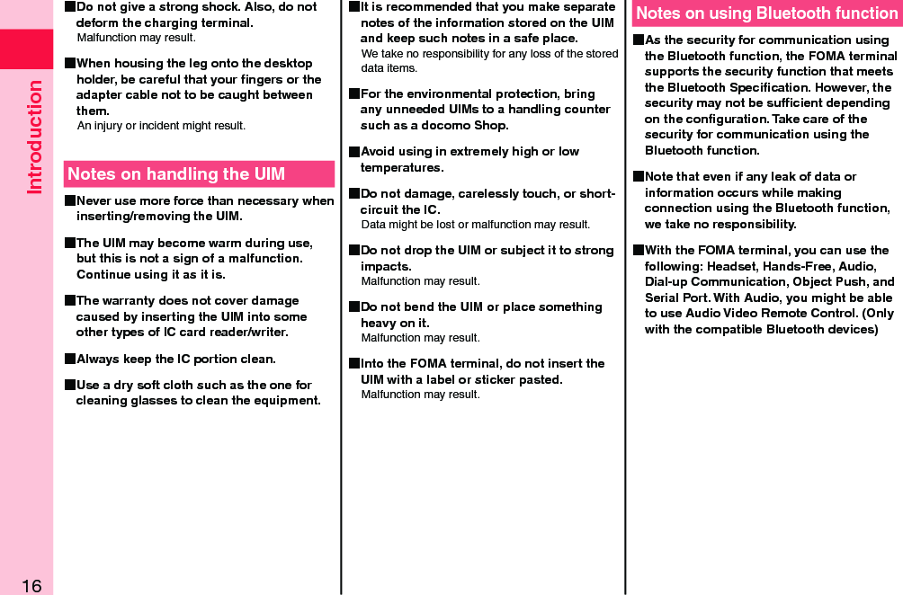 Introduction16 Do not give a strong shock. Also, do not deform the charging terminal.Malfunction may result. When housing the leg onto the desktop holder, be careful that your ﬁngers or the adapter cable not to be caught between them.An injury or incident might result.Notes on handling the UIM Never use more force than necessary when inserting/removing the UIM. The UIM may become warm during use, but this is not a sign of a malfunction. Continue using it as it is. The warranty does not cover damage caused by inserting the UIM into some other types of IC card reader/writer. Always keep the IC portion clean. Use a dry soft cloth such as the one for cleaning glasses to clean the equipment. It is recommended that you make separate notes of the information stored on the UIM and keep such notes in a safe place.We take no responsibility for any loss of the stored data items. For the environmental protection, bring any unneeded UIMs to a handling counter such as a docomo Shop. Avoid using in extremely high or low temperatures. Do not damage, carelessly touch, or short-circuit the IC.Data might be lost or malfunction may result. Do not drop the UIM or subject it to strong impacts.Malfunction may result. Do not bend the UIM or place something heavy on it.Malfunction may result. Into the FOMA terminal, do not insert the UIM with a label or sticker pasted.Malfunction may result.Notes on using Bluetooth function As the security for communication using the Bluetooth function, the FOMA terminal supports the security function that meets the Bluetooth Speciﬁcation. However, the security may not be sufﬁcient depending on the conﬁguration. Take care of the security for communication using the Bluetooth function. Note that even if any leak of data or information occurs while making connection using the Bluetooth function, we take no responsibility. With the FOMA terminal, you can use the following: Headset, Hands-Free, Audio, Dial-up Communication, Object Push, and Serial Port. With Audio, you might be able to use Audio Video Remote Control. (Only with the compatible Bluetooth devices)