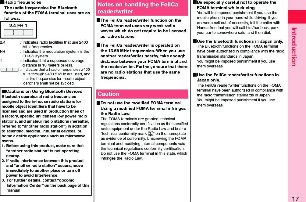 17Introduction Radio frequencies The radio frequencies the Bluetooth function of the FOMA terminal uses are as follows:2.4 FH 12.4  :  Indicates radio facilities that use 2400 MHz frequencies.FH  :  Indicates the modulation system is the FH-SS system.1  :  Indicates that a supposed coverage distance is 10 meters or less. : Indicates that all radio frequencies 2400 MHz through 2483.5 MHz are used, and that the frequencies for mobile object identiﬁers shall not be avoided. Cautions on Using Bluetooth DevicesBluetooth operates at radio frequencies assigned to the in-house radio stations for mobile object identiﬁers that have to be licensed and are used in production lines of a factory, speciﬁc unlicensed low power radio stations, and amateur radio stations (hereafter, referred to “another radio station”) in addition to scientiﬁc, medical, industrial devices, or home electric appliances such as microwave ovens.1. Before using this product, make sure that “another radio station” is not operating nearby.2. If radio interference between this product and “another radio station” occurs, move immediately to another place or turn off power to avoid interference.3.  For further details, contact “docomo Information Center” on the back page of this manual.Notes on handling the FeliCa reader/writer The FeliCa reader/writer function on the FOMA terminal uses very weak radio waves which do not require to be licensed as radio stations. The FeliCa reader/writer is operated on the 13.56 MHz frequencies. When you use another reader/writer nearby, take enough distance between your FOMA terminal and the reader/writer. Further, ensure that there are no radio stations that use the same frequencies.Caution Do not use the modiﬁed FOMA terminal. Using a modiﬁed FOMA terminal infringes the Radio Law.The FOMA terminals are granted technical regulations conformity certiﬁcation as the speciﬁed radio equipment under the Radio Law and bear a “technical conformity mark  ” on the nameplate as evidence of conformity. Unscrewing the FOMA terminal and modifying internal components void the technical regulations conformity certiﬁcation. Do not use the FOMA terminal in this state, which infringes the Radio Law. Be especially careful not to operate the FOMA terminal while driving.You will be imposed punishment if you use the mobile phone in your hand while driving. If you answer a call out of necessity, tell the caller with Hands-free that you will call him/her back, park your car to somewhere safe, and then dial. Use the Bluetooth functions in Japan only.The Bluetooth functions on the FOMA terminal have been authorized in compliance with the radio transmission standards in Japan. You might be imposed punishment if you use them overseas. Use the FeliCa reader/writer functions in Japan only.The FeliCa reader/writer functions on the FOMA terminal have been authorized in compliance with the radio transmission standards in Japan. You might be imposed punishment if you use them overseas.