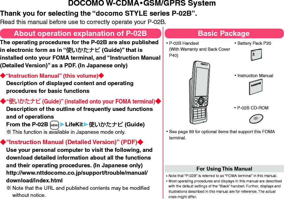 DOCOMO W-CDMA・GSM/GPRS SystemThank you for selecting the “docomo STYLE series P-02B”.Read this manual before use to correctly operate your P-02B.About operation explanation of P-02BThe operating procedures for the P-02B are also published in electronic form as in “ (Guide)” that is installed onto your FOMA terminal, and “Instruction Manual (Detailed Version)” as a PDF. (In Japanese only)“Instruction Manual” (this volume)Description of displayed content and operating procedures for basic functions“ (Guide)” (installed onto your FOMA terminal)Description of the outline of frequently used functions and of operations From the P-02B +m▶LifeKit▶ (Guide)※ This function is available in Japanese mode only.“Instruction Manual (Detailed Version)” (PDF)Use your personal computer to visit the following, and download detailed information about all the functions and their operating procedures. (In Japanese only) http://www.nttdocomo.co.jp/support/trouble/manual/download/index.html※Note that the URL and published contents may be modiﬁed without notice. Basic Package ⿠P-02B Handset (With Warranty and Back Cover P40) ⿠Battery Pack P20NTT ドコモ ⿠Instruction Manual ⿠P-02B CD-ROM ⿠See page 89 for optional items that support this FOMA terminal.For Using This Manual⿠Note that “P-02B” is referred to as “FOMA terminal” in this manual.⿠Most operating procedures and displays in this manual are described with the default settings of the “Black” handset. Further, displays and illustrations described in this manual are for reference. The actual ones might differ.