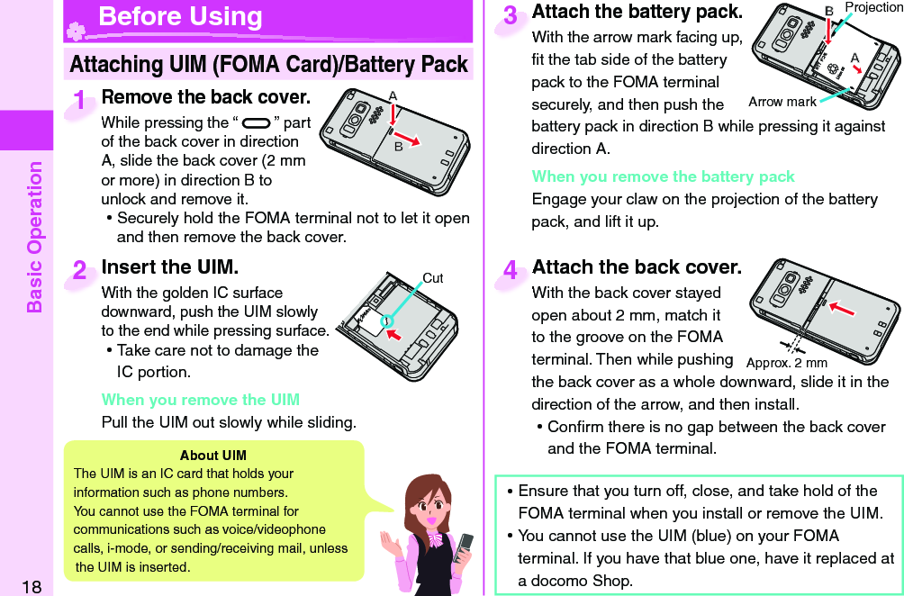 Basic Operation18Attach the battery pack.With the arrow mark facing up, ﬁ t the tab side of the battery pack to the FOMA terminal securely, and then push the battery pack in direction B while pressing it against direction A.When you remove the battery packEngage your claw on the projection of the battery pack, and lift it up.Attach the battery pack.With the arrow mark facing up, 3 Insert the UIM.With the golden IC surface downward, push the UIM slowly to the end while pressing surface. ⿠Take care not to damage the IC portion.When you remove the UIMPull the UIM out slowly while sliding. Insert the UIM.With the golden IC surface 2CutProjectionArrow markRemove the back cover.While pressing the “ ” part of the back cover in direction A, slide the back cover (2 mm or more) in direction B to unlock and remove it. ⿠Securely hold the FOMA terminal not to let it open and then remove the back cover.Remove the back cover.While pressing the “1Attach the back cover.With the back cover stayed open about 2 mm, match it to the groove on the FOMA terminal. Then while pushing the back cover as a whole downward, slide it in the direction of the arrow, and then install.  ⿠Conﬁ rm there is no gap between the back cover and the FOMA terminal.Attach the back cover.With the back cover stayed 4 Attaching UIM (FOMA Card)/ Battery Pack Before UsingAbout   UIMThe UIM is an IC card that holds your information such as phone numbers.You cannot use the FOMA terminal for communications such as voice/videophone calls, i-mode, or sending/receiving mail, unless the UIM is inserted. ⿠Ensure that you turn off, close, and take hold of the FOMA terminal when you install or remove the UIM. ⿠You cannot use the UIM (blue) on your FOMA terminal. If you have that blue one, have it replaced at a docomo Shop. Approx. 2 mm