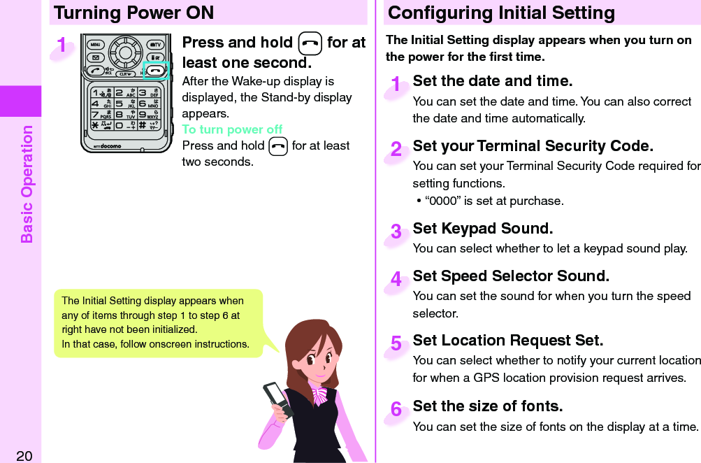 Basic Operation20Press and hold -h for at least one second.After the Wake-up display is displayed, the Stand-by display appears.To turn power offPress and hold -h for at least two seconds.1 Conﬁ guring Initial SettingSet the date and time.You can set the date and time. You can also correct the date and time automatically.Set the date and time.You can set the date and time. You can also correct  1Set your Terminal Security Code.You can set your Terminal Security Code required for setting functions. ⿠“0000” is set at purchase.Set your Terminal Security Code.You can set your Terminal Security Code required for 2Set Keypad Sound.You can select whether to let a keypad sound play.Set Keypad Sound.You can select whether to let a keypad sound play.3Set Location Request Set.You can select whether to notify your current location for when a GPS location provision request arrives.Set Location Request Set.You can select whether to notify your current location 5Set the size of fonts.You can set the size of fonts on the display at a time.Set the size of fonts.You can set the size of fonts on the display at a time. 6  Turning Power ONThe Initial Setting display appears when you turn on the power for the ﬁ rst time.The Initial Setting display appears when any of items through step 1 to step 6 at right have not been initialized. In that case, follow onscreen instructions.Set Speed Selector Sound.You can set the sound for when you turn the speed selector.Set Speed Selector Sound.You can set the sound for when you turn the speed 4