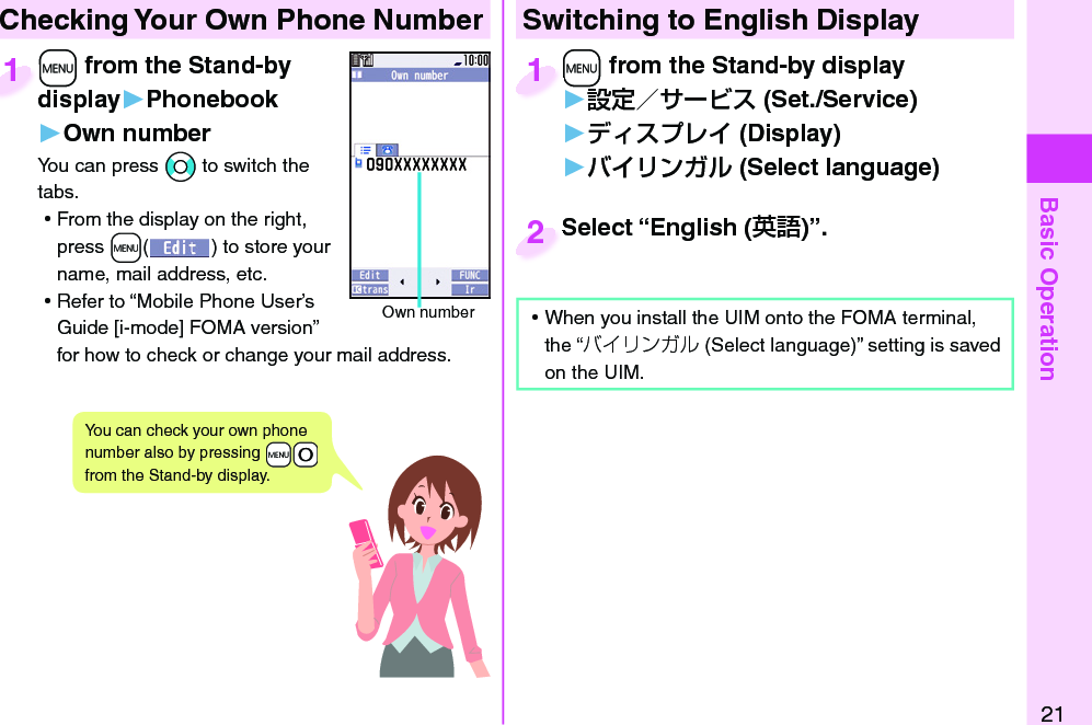 Basic Operation21 Checking Your Own Phone Number+m from the Stand-by display▶Phonebook▶Own numberYou can press *No to switch the tabs. ⿠From the display on the right, press +m() to store your name, mail address, etc. ⿠Refer to “Mobile Phone User’s Guide [i-mode] FOMA version” for how to check or change your mail address.+m+display1Own numberYou can check your own phone number also by pressing +m-0 from the Stand-by display.Switching to  English Display+m from the Stand-by display▶ (Set./Service)󱚤 (Display)󱚤 ( Select language)+m+1Select “English ()”.Select “English (2 ⿠When you install the UIM onto the FOMA terminal, the “バイリンガル (Select language)” setting is saved on the UIM. 