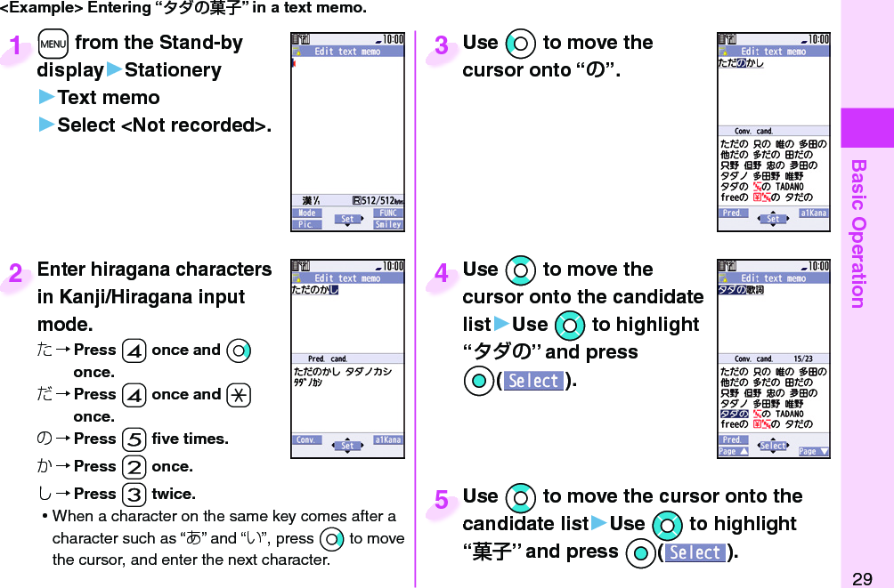 Basic Operation29&lt;Example&gt; Entering “” in a text memo.+m from the Stand-by display▶Stationery▶Text memo▶Select &lt;Not recorded&gt;.+m+display1Enter hiragana characters in Kanji/Hiragana input mode.た→ Press -4 once and *Vo once.だ→ Press -4 once and -a once.の→ Press -5 ﬁ ve times.か→ Press -2 once.し→ Press -3 twice. ⿠When a character on the same key comes after a character such as “あ” and “い”, press *Vo to move the cursor, and enter the next character.Enter hiragana characters in Kanji/Hiragana input 2Use *Co to move the cursor onto “”.Use cursor onto “3Use *Bo to move the cursor onto the candidate list▶Use *Mo to highlight “” and press Oo().Use cursor onto the candidate 4Use *Bo to move the cursor onto the candidate list▶Use *Mo to highlight “” and press Oo().Use candidate list5