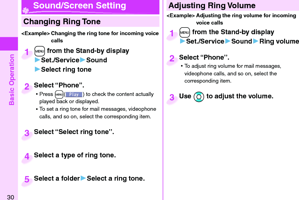 Basic Operation30  Changing Ring Tone&lt;Example&gt; Changing the ring tone for incoming voice calls+m from the Stand-by display▶Set./Service▶Sound▶Select ring tone+m+1Select “Phone”. ⿠Press +m( ) to check the content actually played back or displayed. ⿠To set a ring tone for mail messages, videophone calls, and so on, select the corresponding item.Select “Phone”.2Select “Select ring tone”.Select “Select ring tone”.3Select a type of ring tone.Select a type of ring tone.4Select a folder▶Select a ring tone.Select a folder5 Adjusting Ring Volume&lt;Example&gt; Adjusting the ring volume for incoming voice calls+m from the Stand-by display▶Set./Service▶Sound▶Ring volume+m+1Select “Phone”. ⿠To adjust ring volume for mail messages, videophone calls, and so on, select the corresponding item.Select “Phone”.2Use *Bo to adjust the volume.Use 3 Sound/Screen Setting