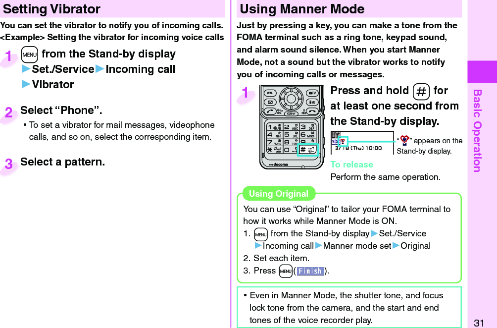 Basic Operation31  Setting Vibrator+m from the Stand-by display▶Set./Service▶Incoming call▶Vibrator+m+1Select “Phone”. ⿠To set a vibrator for mail messages, videophone calls, and so on, select the corresponding item.Select “Phone”.2Select a pattern.Select a pattern.3You can set the vibrator to notify you of incoming calls.&lt;Example&gt; Setting the vibrator for incoming voice callsPress and hold -s for at least one second from the Stand-by display.“ ” appears on the Stand-by display.To releasePerform the same operation.1  Using Manner ModeJust by pressing a key, you can make a tone from the FOMA terminal such as a ring tone, keypad sound, and alarm sound silence. When you start Manner Mode, not a sound but the vibrator works to notify you of incoming calls or messages.You can use “Original” to tailor your FOMA terminal to how it works while Manner Mode is ON.1. +m from the Stand-by display▶Set./Service▶Incoming call▶Manner mode set▶Original2. Set each item.3. Press +m().Using  Original ⿠Even in Manner Mode, the shutter tone, and focus lock tone from the camera, and the start and end tones of the voice recorder play.