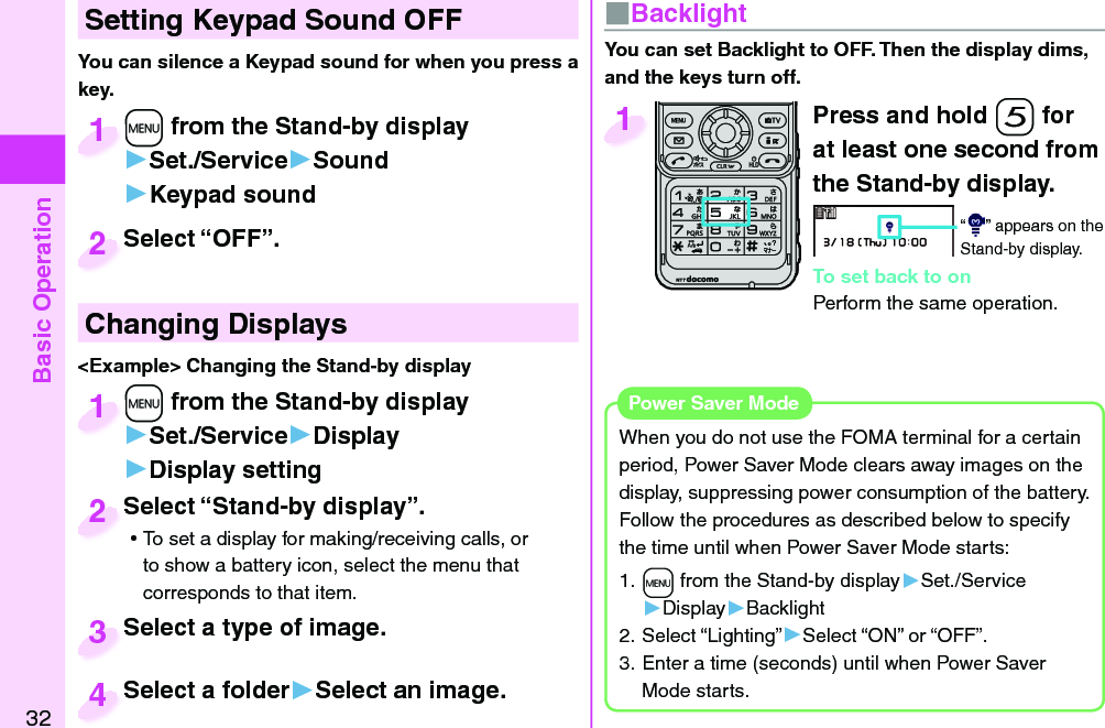 Basic Operation32 Setting Keypad Sound OFFYou can silence a Keypad sound for when you press a key. +m from the Stand-by display▶Set./Service▶Sound▶Keypad sound+m+1Select “OFF”.Select “OFF”.2 Changing Displays&lt;Example&gt; Changing the Stand-by display+m from the Stand-by display▶Set./Service▶Display▶Display setting+m+1Select “Stand-by display”. ⿠To set a display for making/receiving calls, or to show a battery icon, select the menu that corresponds to that item.Select “Stand-by display”.2Select a type of image.Select a type of image.3Select a folder▶Select an image.Select a folder4■ BacklightYou can set Backlight to OFF. Then the display dims, and the keys turn off. Press and hold -5 for at least one second from the Stand-by display.“ ” appears on the Stand-by display.To set back to onPerform the same operation.1When you do not use the FOMA terminal for a certain period, Power Saver Mode clears away images on the display, suppressing power consumption of the battery. Follow the procedures as described below to specify the time until when Power Saver Mode starts: 1. +m from the Stand-by display▶Set./Service▶Display▶Backlight2. Select “Lighting”▶Select “ON” or “OFF”.3. Enter a time (seconds) until when Power Saver Mode starts. Power Saver Mode