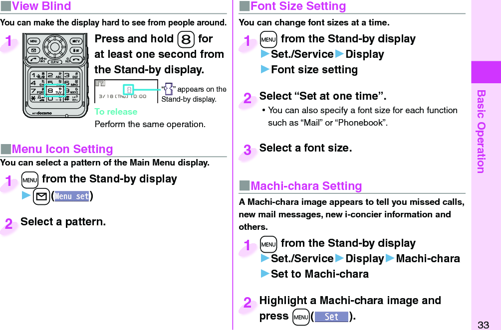 Basic Operation33Press and hold -8 for at least one second from the Stand-by display.“ ” appears on the Stand-by display.To releasePerform the same operation.1■  View BlindYou can make the display hard to see from people around.■ Menu Icon Setting+m from the Stand-by display▶+l()+m+1Select a pattern.Select a pattern.2You can select a pattern of the Main Menu display.■ Font Size SettingYou can change font sizes at a time.+m from the Stand-by display▶Set./Service▶Display▶Font size setting+m+1Select “Set at one time”. ⿠You can also specify a font size for each function such as “Mail” or “Phonebook”.Select “Set at one time”.2Select a font size.Select a font size.3■ Machi-chara SettingA Machi-chara image appears to tell you missed calls, new mail messages, new i-concier information and others.+m from the Stand-by display▶Set./Service▶Display▶Machi-chara▶Set to Machi-chara+m+1Highlight a Machi-chara image and press +m().Highlight a Machi-chara image and press 2