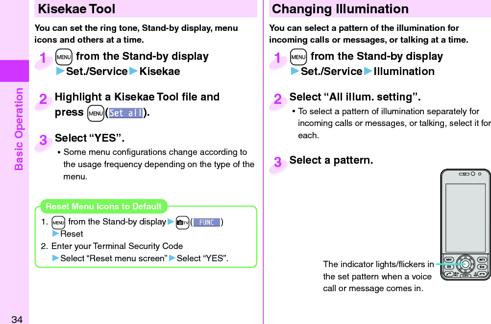 Basic Operation34+m from the Stand-by display▶Set./Service▶Kisekae+m+1Highlight a Kisekae Tool ﬁ le and press +m().Highlight a Kisekae Tool ﬁ le and press 2Select “YES”. ⿠Some menu conﬁ gurations change according to the usage frequency depending on the type of the menu.Select “YES”.3  Kisekae ToolYou can set the ring tone, Stand-by display, menu icons and others at a time.1. +m from the Stand-by display▶+c()▶Reset2. Enter your Terminal Security Code▶Select “Reset menu screen”▶Select “YES”.Reset Menu Icons to Default Changing Illumination+m from the Stand-by display▶Set./Service▶Illumination+m+1Select “All illum. setting”. ⿠To select a pattern of illumination separately for incoming calls or messages, or talking, select it for each.Select “All illum. setting”.2The indicator lights/ﬂ ickers in the set pattern when a voice call or message comes in.You can select a pattern of the illumination for incoming calls or messages, or talking at a time. Select a pattern.Select a pattern.3