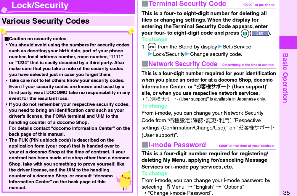 Basic Operation35  Various Security Codes ■Caution on security codes 󱛡You should avoid using the numbers for security codes such as denoting your birth date, part of your phone number, local address number, room number, “1111” or “1234” that is easily decoded by a third party. Also make sure that you take a note of the security codes you have selected just in case you forget them. 󱛡Take care not to let others know your security codes. Even if your security codes are known and used by a third party, we at DOCOMO take no responsibility in any event for the resultant loss. 󱛡If you do not remember your respective security codes, you need to bring an identiﬁ cation card such as your driver’s license, the FOMA terminal and UIM to the handling counter of a docomo Shop.For details contact “docomo Information Center” on the back page of this manual. 󱛡The PUK (PIN unblock code) is described on the application form (your copy) that is handed over to your at a docomo Shop at the time of contract. If your contract has been made at a shop other than a docomo Shop, take with you something to prove yourself, like the driver license, and the UIM to the handling counter of a docomo Shop, or consult “docomo Information Center” on the back page of this manual.■  Terminal Security Code “0000” at purchaseThis is a four- to eight-digit number for deleting all ﬁ les or changing settings. When the display for entering the Terminal Security Code appears, enter your four- to eight-digit code and press *Oo().To change1. +m from the Stand-by display▶Set./Service▶Lock/Security▶Change security code.■ Network Security CodeDetermining at the time of contractThis is a four-digit number required for your identiﬁ cation when you place an order for at a docomo Shop, docomo Information Center, or “お客様サポート (User support)” site, or when you use respective network services. 󱛡“お客様サポート (User support)” is available in Japanese only.To changeFrom i-mode, you can change your Network Security Code from “各種設定（確認・変更・利用） [Respective settings (Conﬁ rmation/Change/Use)]” on “お客様サポート (User support)”.■ i-mode Password “0000” at the time of your contractThis is a four-digit number required for registering/deleting My Menu, applying for/canceling Message Services or i-mode pay services, etc.To changeFrom i-mode, you can change your i-mode password by selecting “iMenu” → “English” → “Options” → “Change i-mode Password”. Lock/Security