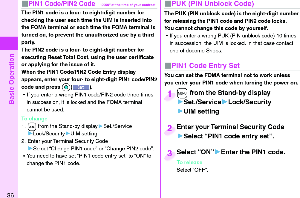 Basic Operation36■ PIN1 Code/ PIN2 Code“0000” at the time of your contractThe PIN1 code is a four- to eight-digit number for checking the user each time the UIM is inserted into the FOMA terminal or each time the FOMA terminal is turned on, to prevent the unauthorized use by a third party.The PIN2 code is a four- to eight-digit number for executing Reset Total Cost, using the user certiﬁ cate or applying for the issue of it.When the PIN1 Code/PIN2 Code Entry display appears, enter your four- to eight-digit PIN1 code/PIN2 code and press *Oo(). ⿠If you enter a wrong PIN1 code/PIN2 code three times in succession, it is locked and the FOMA terminal cannot be used.To change1. +m from the Stand-by display▶Set./Service▶Lock/Security▶UIM setting2. Enter your Terminal Security Code▶Select “Change PIN1 code” or “Change PIN2 code”. ⿠You need to have set “PIN1 code entry set” to “ON” to change the PIN1 code.■ PUK (PIN Unblock Code)The PUK (PIN unblock code) is the eight-digit number for releasing the PIN1 code and PIN2 code locks. You cannot change this code by yourself. ⿠If you enter a wrong PUK (PIN unblock code) 10 times in succession, the UIM is locked. In that case contact one of docomo Shops.■ PIN1 Code Entry SetYou can set the FOMA terminal not to work unless you enter your PIN1 code when turning the power on.+m from the Stand-by display▶Set./Service▶Lock/Security▶UIM setting+m+1Enter your Terminal Security Code▶Select “PIN1 code entry set”.Enter your Terminal Security Code2Select “ON”▶Enter the PIN1 code.To releaseSelect “OFF”.Select “ON”To release3