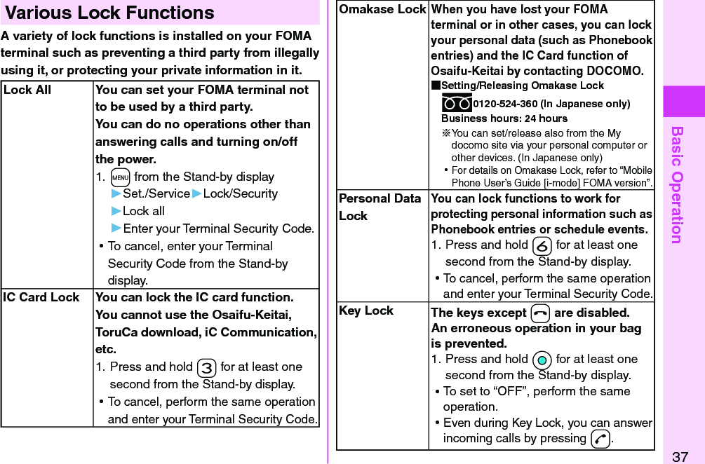 Basic Operation37Various Lock FunctionsA variety of lock functions is installed on your FOMA terminal such as preventing a third party from illegally using it, or protecting your private information in it. Lock All You can set your FOMA terminal not to be used by a third party. You can do no operations other than answering calls and turning on/off the power.1. +m from the Stand-by display▶Set./Service▶Lock/Security▶Lock all▶Enter your Terminal Security Code. ⿠To cancel, enter your Terminal Security Code from the Stand-by display.IC Card Lock You can lock the IC card function.You cannot use the Osaifu-Keitai, ToruCa download, iC Communication, etc.1. Press and hold -3 for at least one second from the Stand-by display. ⿠To cancel, perform the same operation and enter your Terminal Security Code.Omakase LockWhen you have lost your FOMA terminal or in other cases, you can lock your personal data (such as Phonebook entries) and the IC Card function of Osaifu-Keitai by contacting DOCOMO. Setting/Releasing Omakase Lock0120-524-360 (In Japanese only)Business hours: 24 hours※You can set/release also from the My docomo site via your personal computer or other devices. (In Japanese only) ⿠For details on Omakase Lock, refer to “Mobile Phone User’s Guide [i-mode] FOMA version”.Personal Data LockYou can lock functions to work for protecting personal information such as Phonebook entries or schedule events. 1. Press and hold -6 for at least one second from the Stand-by display. ⿠To cancel, perform the same operation and enter your Terminal Security Code.Key Lock The keys except -h are disabled.An erroneous operation in your bag is prevented. 1. Press and hold *Oo for at least one second from the Stand-by display. ⿠To set to “OFF”, perform the same operation. ⿠Even during Key Lock, you can answer incoming calls by pressing -d.