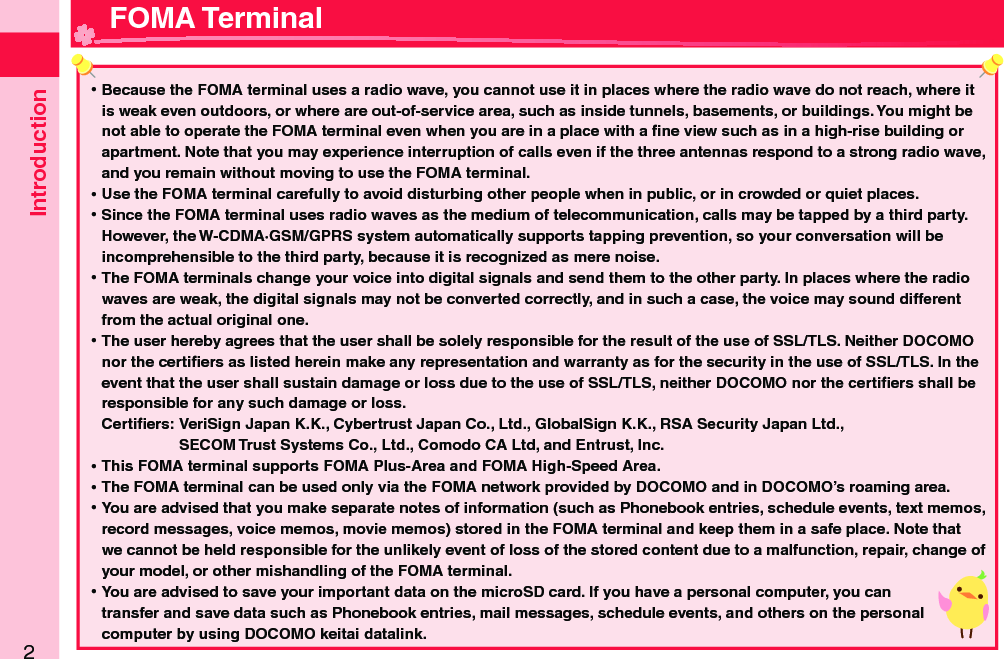 Introduction2 ⿠Because the FOMA terminal uses a radio wave, you cannot use it in places where the radio wave do not reach, where it is weak even outdoors, or where are out-of-service area, such as inside tunnels, basements, or buildings. You might be not able to operate the FOMA terminal even when you are in a place with a ﬁ ne view such as in a high-rise building or apartment. Note that you may experience interruption of calls even if the three antennas respond to a strong radio wave, and you remain without moving to use the FOMA terminal. ⿠Use the FOMA terminal carefully to avoid disturbing other people when in public, or in crowded or quiet places. ⿠Since the FOMA terminal uses radio waves as the medium of telecommunication, calls may be tapped by a third party.However, the W-CDMA·GSM/GPRS system automatically supports tapping prevention, so your conversation will be incomprehensible to the third party, because it is recognized as mere noise. ⿠The FOMA terminals change your voice into digital signals and send them to the other party. In places where the radio waves are weak, the digital signals may not be converted correctly, and in such a case, the voice may sound different from the actual original one. ⿠The user hereby agrees that the user shall be solely responsible for the result of the use of SSL/TLS. Neither DOCOMO nor the certiﬁ ers as listed herein make any representation and warranty as for the security in the use of SSL/TLS. In the event that the user shall sustain damage or loss due to the use of SSL/TLS, neither DOCOMO nor the certiﬁ ers shall be responsible for any such damage or loss.Certiﬁ ers:  VeriSign Japan K.K., Cybertrust Japan Co., Ltd., GlobalSign K.K., RSA Security Japan Ltd.,   SECOM Trust Systems Co., Ltd., Comodo CA Ltd, and Entrust, Inc. ⿠This FOMA terminal supports FOMA Plus-Area and FOMA High-Speed Area. ⿠The FOMA terminal can be used only via the FOMA network provided by DOCOMO and in DOCOMO’s roaming area. ⿠You are advised that you make separate notes of information (such as Phonebook entries, schedule events, text memos, record messages, voice memos, movie memos) stored in the FOMA terminal and keep them in a safe place. Note that we cannot be held responsible for the unlikely event of loss of the stored content due to a malfunction, repair, change of your model, or other mishandling of the FOMA terminal. ⿠You are advised to save your important data on the microSD card. If you have a personal computer, you can transfer and save data such as Phonebook entries, mail messages, schedule events, and others on the personal computer by using DOCOMO keitai datalink. FOMA Terminal