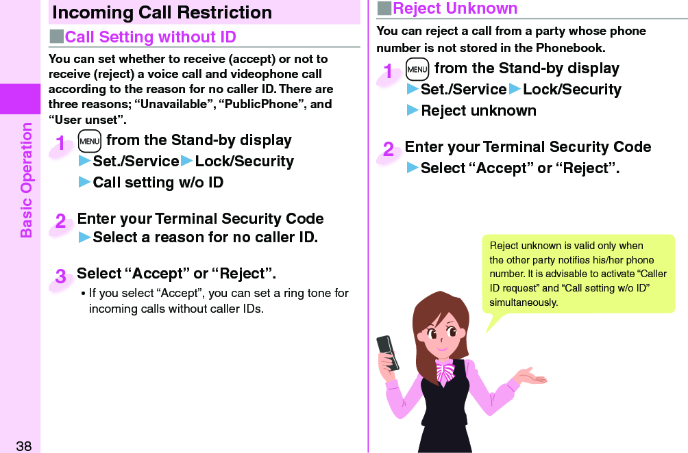 Basic Operation38Incoming Call Restriction■ Call Setting without ID■ Reject UnknownYou can set whether to receive (accept) or not to receive (reject) a voice call and videophone call according to the reason for no caller ID. There are three reasons; “Unavailable”, “PublicPhone”, and “User unset”.You can reject a call from a party whose phone number is not stored in the Phonebook.+m from the Stand-by display▶Set./Service▶Lock/Security▶Call setting w/o ID+m+1+m from the Stand-by display▶Set./Service▶Lock/Security▶Reject unknown+m+1Enter your Terminal Security Code▶Select a reason for no caller ID.Enter your Terminal Security Code2Enter your Terminal Security Code▶Select “Accept” or “Reject”.Enter your Terminal Security Code2Select “Accept” or “Reject”. ⿠If you select “Accept”, you can set a ring tone for incoming calls without caller IDs.Select “Accept” or “Reject”.3Reject unknown is valid only when the other party notiﬁ es his/her phone number. It is advisable to activate “Caller ID request” and “Call setting w/o ID” simultaneously.