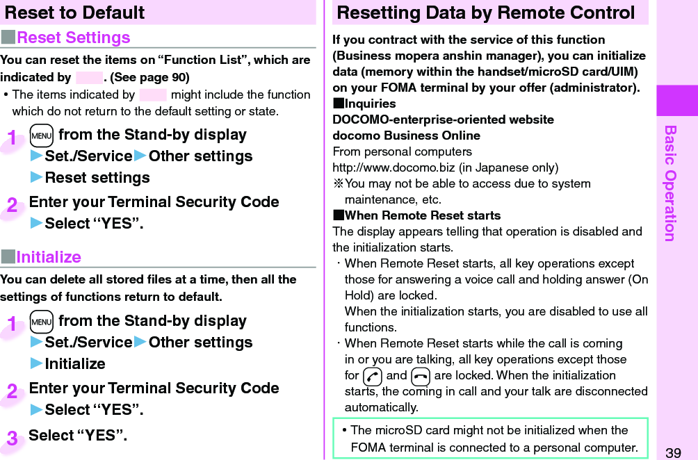 Basic Operation39Reset to Default■  Reset SettingsYou can reset the items on “Function List”, which are indicated by  . (See page 90) ⿠The items indicated by   might include the function which do not return to the default setting or state.+m from the Stand-by display▶Set./Service▶Other settings▶Reset settings+m+1Enter your Terminal Security Code▶Select “YES”.Enter your Terminal Security Code2■ InitializeYou can delete all stored ﬁ les at a time, then all the settings of functions return to default.+m from the Stand-by display▶Set./Service▶Other settings▶Initialize+m+1Enter your Terminal Security Code▶Select “YES”.Enter your Terminal Security Code2Select “YES”.Select “YES”.3 Resetting Data by Remote ControlIf you contract with the service of this function (Business mopera anshin manager), you can initialize data (memory within the handset/microSD card/UIM) on your FOMA terminal by your offer (administrator). InquiriesDOCOMO-enterprise-oriented websitedocomo Business OnlineFrom personal computershttp://www.docomo.biz (in Japanese only)※You may not be able to access due to system maintenance, etc. When Remote Reset startsThe display appears telling that operation is disabled and the initialization starts.・ When Remote Reset starts, all key operations except those for answering a voice call and holding answer (On Hold) are locked.When the initialization starts, you are disabled to use all functions.・ When Remote Reset starts while the call is coming in or you are talking, all key operations except those for -d and -h are locked. When the initialization starts, the coming in call and your talk are disconnected automatically. ⿠The microSD card might not be initialized when the FOMA terminal is connected to a personal computer.