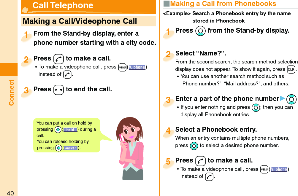 40Connect   Making a Call/Videophone CallFrom the Stand-by display, enter a phone number starting with a city code.From the Stand-by display, enter a phone number starting with a city code.1Press -d to make a call. ⿠To make a videophone call, press +m( ) instead of d.Press 2Press -h to end the call.Press 3■ Making a Call from PhonebooksPress *Xo from the Stand-by display.Press 1Select “Name?”.From the second search, the search-method-selection display does not appear. To show it again, press -r. ⿠You can use another search method such as “Phone number?”, “Mail address?”, and others.Select “Name?”.From the second search, the search-method-selection 2Select a Phonebook entry.When an entry contains multiple phone numbers, press *Mo to select a desired phone number.Select a Phonebook entry.When an entry contains multiple phone numbers, 4Enter a part of the phone number▶*Bo ⿠If you enter nothing and press *Bo; then you can display all Phonebook entries.Enter a part of the phone number3Press -d to make a call. ⿠To make a videophone call, press +m( ) instead of d.Press 5&lt;Example&gt;  Search a Phonebook entry by the name stored in Phonebook Call TelephoneYou can put a call on  hold by pressing *Oo() during a call.You can release holding by pressing *Oo().