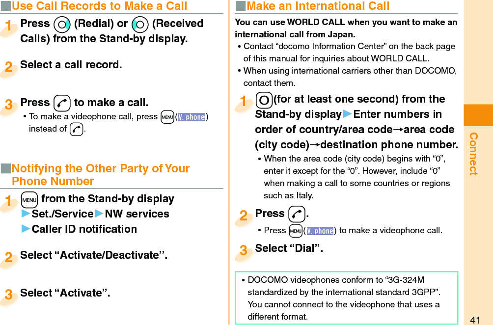 41Connect■  Use Call Records to Make a CallPress *Vo (Redial) or *Co (Received Calls) from the Stand-by display.Press Calls) from the Stand-by display.1Select a call record.Select a call record.2Press -d to make a call. ⿠To make a videophone call, press +m( ) instead of d.Press 3■ Notifying the Other Party of Your Phone Number+m from the Stand-by display▶Set./Service▶NW services▶Caller ID notiﬁ cation+m+1Select “Activate/Deactivate”.Select “Activate/Deactivate”.2Select “Activate”.Select “Activate”.3■ Make an International Call-0(for at least one second) from the Stand-by display󱚤Enter numbers in order of country/area codearea code (city code)destination phone number. ⿠When the area code (city code) begins with “0”, enter it except for the “0”. However, include “0” when making a call to some countries or regions such as Italy.-0-Stand-by display1Press -d. ⿠Press +m( ) to make a videophone call.Press 2Select “Dial”.Select “Dial”.3You can use  WORLD CALL when you want to make an international call from Japan. ⿠Contact “docomo Information Center” on the back page of this manual for inquiries about WORLD CALL. ⿠When using international carriers other than DOCOMO, contact them. ⿠DOCOMO videophones conform to “3G-324M standardized by the international standard 3GPP”. You cannot connect to the videophone that uses a different format.