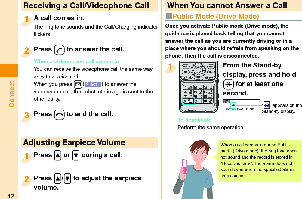 42ConnectFrom the Stand-by display, press and hold -a for at least one second.“ ” appears on the Stand-by display.To deactivatePerform the same operation.1  Receiving a Call/Videophone CallA call comes in.The ring tone sounds and the Call/Charging indicator ﬂ ickers.A call comes in.The ring tone sounds and the Call/Charging indicator 1Press -d to answer the call.When a videophone call comes inYou can receive the videophone call the same way as with a voice call.When you press +l() to answer the videophone call, the substitute image is sent to the other party.Press When a videophone call comes in2Press -h to end the call.Press 3Press .&lt; or .&gt; during a call.Press 1 Adjusting Earpiece VolumePress .&lt;/.&gt; to adjust the earpiece volume.Press volume.2 When You cannot Answer a CallOnce you activate Public mode (Drive mode), the guidance is played back telling that you cannot answer the call as you are currently driving or in a place where you should refrain from speaking on the phone. Then the call is disconnected.■  Public Mode (Drive Mode)When a call comes in during Public mode (Drive mode), the ring tone does not sound and the record is stored in “Received calls”. The alarm does not sound even when the speciﬁ ed alarm time comes.