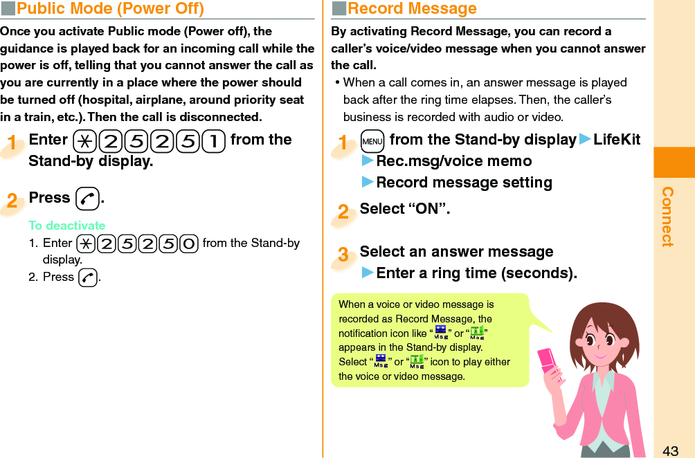 43Connect■  Public Mode (Power Off)Once you activate Public mode (Power off), the guidance is played back for an incoming call while the power is off, telling that you cannot answer the call as you are currently in a place where the power should be turned off (hospital, airplane, around priority seat in a train, etc.). Then the call is disconnected.Enter a-2-5-2-5-1 from the Stand-by display.Enter Stand-by display.1Press -d.To deactivate1. Enter -a-2-5-2-5-0 from the Stand-by display.2. Press -d.Press To deactivate2■  Record MessageBy activating Record Message, you can record a caller’s voice/video message when you cannot answer the call. ⿠When a call comes in, an answer message is played back after the ring time elapses. Then, the caller’s business is recorded with audio or video.+m from the Stand-by display▶LifeKit▶Rec.msg/voice memo▶Record message setting+m+1Select “ON”.Select “ON”.2Select an answer message▶Enter a ring time (seconds).Select an answer message3When a voice or video message is recorded as Record Message, the notiﬁ cation icon like “ ” or “ ” appears in the Stand-by display. Select “ ” or “ ” icon to play either the voice or video message.