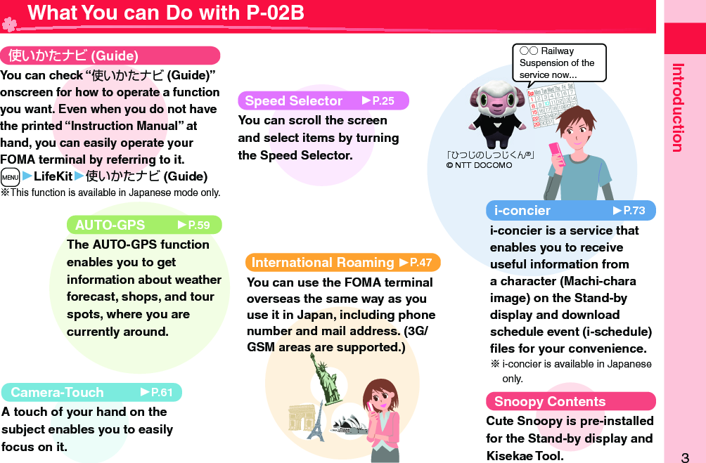 3Introduction○○ RailwaySuspension of the service now... What You can Do with P-02B (Guide)International Roaming 󱚤P.47You can use the FOMA terminal overseas the same way as you use it in Japan, including phone number and mail address. (3G/GSM areas are supported.)AUTO-GPS 󱚤P.59The AUTO-GPS function enables you to get information about weather forecast, shops, and tour spots, where you are currently around. Camera-Touch 󱚤P.61A touch of your hand on the subject enables you to easily focus on it.i-concier 󱚤P.73i-concier is a service that enables you to receive useful information from a character (Machi-chara image) on the Stand-by display and download schedule event (i-schedule) ﬁ les for your convenience.i-concier is available in Japanese only.Speed Selector 󱚤P.25You can scroll the screen and select items by turning the Speed Selector. Snoopy ContentsCute Snoopy is pre-installed for the Stand-by display and Kisekae Tool. You can check “使いかたナビ (Guide)” onscreen for how to operate a function you want. Even when you do not have the printed “Instruction Manual” at hand, you can easily operate your FOMA terminal by referring to it.m▶LifeKit▶使いかたナビ (Guide)※This function is available in Japanese mode only.「ひつじのしつじくん®」© NTT DOCOMO