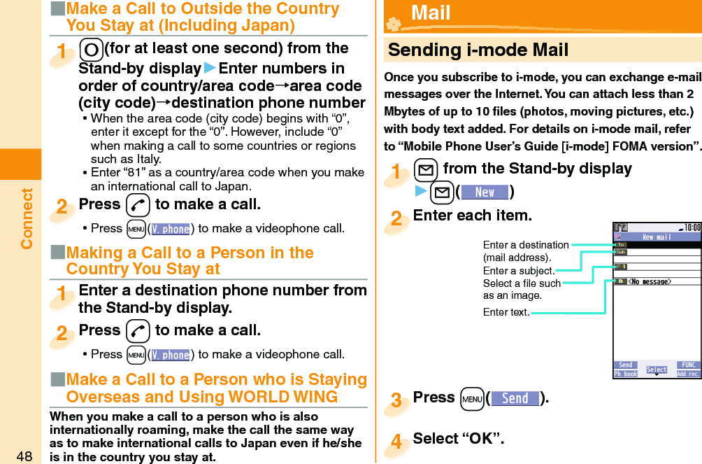 48Connect■Make a Call to Outside the Country You Stay at (Including Japan)-0(for at least one second) from the Stand-by display▶Enter numbers in order of country/area code→area code (city code)→destination phone number ⿠When the area code (city code) begins with “0”, enter it except for the “0”. However, include “0” when making a call to some countries or regions such as Italy. ⿠Enter “81” as a country/area code when you make an international call to Japan.-0-Stand-by display1Press -d to make a call. ⿠Press +m( ) to make a videophone call.Press 2■Making a Call to a Person in the Country You Stay atEnter a destination phone number from the Stand-by display.Enter a destination phone number from the Stand-by display.1Press -d to make a call. ⿠Press +m( ) to make a videophone call.Press 2     Sending i-mode MailOnce you subscribe to i-mode, you can exchange e-mail messages over the Internet. You can attach less than 2 Mbytes of up to 10 ﬁ les (photos, moving pictures, etc.) with body text added. For details on i-mode mail, refer to “Mobile Phone User’s Guide [i-mode] FOMA version”.+l from the Stand-by display▶+l()+l+1Enter each item.Enter each item.2Enter a destination (mail address).Enter a subject.Select a ﬁ le such as an image.Enter text.Press +m( ).Press 3 Mail■Make a Call to a Person who is Staying Overseas and Using WORLD WINGWhen you make a call to a person who is also internationally roaming, make the call the same way as to make international calls to Japan even if he/she is in the country you stay at.Select “OK”.Select “OK”.4