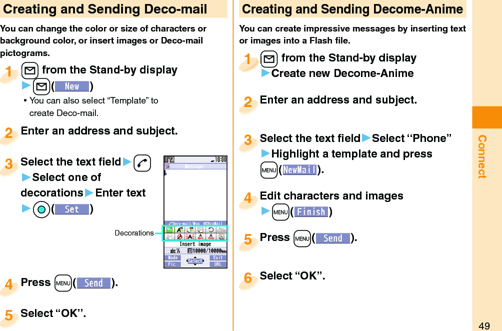 49Connect Creating and Sending Deco-mailYou can change the color or size of characters or background color, or insert images or Deco-mail pictograms.+l from the Stand-by display▶+l() ⿠You can also select “Template” to create Deco-mail.+l+1Enter an address and subject.Enter an address and subject.2Press +m( ).Press 4 Creating and Sending Decome-AnimeYou can create impressive messages by inserting text or images into a Flash ﬁ le.+l from the Stand-by display▶Create new Decome-Anime+l+1+l+1111Select the text ﬁ eld▶Select “Phone”▶Highlight a template and press +m(). Select the text ﬁ eld3Edit characters and images▶+m()Edit characters and images4Press +m( ).Press 5Enter an address and subject.Enter an address and subject.2Select “OK”.Select “OK”.5Select “OK”.Select “OK”.6Select the text ﬁ eld▶-d▶Select one of decorations▶Enter text▶*Oo()Select the text ﬁ eld3Decorations