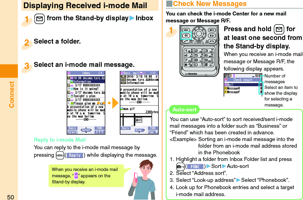 50ConnectPress and hold +l for at least one second from the Stand-by display.When you receive an i-mode mail message or Message R/F, the following display appears.Number of messagesSelect an item to show the display for selecting a message.1 Displaying Received i-mode Mail+l from the Stand-by display▶Inbox+l+1Select a folder.Select a folder.2Select an i-mode mail message. Reply to i-mode MailYou can reply to the i-mode mail message by pressing +m() while displaying the message. Select an i-mode mail message.3When you receive an i-mode mail message, “ ” appears on the Stand-by display.■ Check New MessagesYou can check the i-mode Center for a new mail message or Message R/F.You can use “Auto-sort” to sort received/sent i-mode mail messages into a folder such as “Business” or “Friend” which has been created in advance.&lt;Example&gt; Sorting an i-mode mail message into the folder from an i-mode mail address stored in the Phonebook 1. Highlight a folder from Inbox Folder list and press +c()▶Sort▶Auto-sort2. Select “Address sort”.3. Select “Look-up address”▶Select “Phonebook”.4. Look up for Phonebook entries and select a target i-mode mail address.  Auto-sort