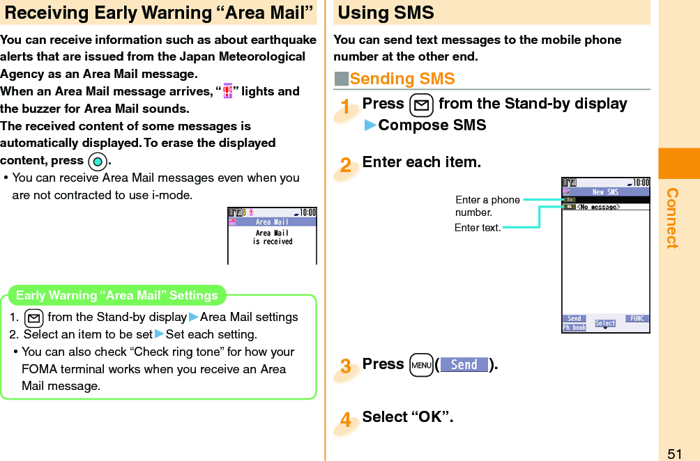 51ConnectYou can receive information such as about earthquake alerts that are issued from the Japan Meteorological Agency as an Area Mail message. When an Area Mail message arrives, “ ” lights and the buzzer for Area Mail sounds.The received content of some messages is automatically displayed. To erase the displayed content, press *Oo. ⿠You can receive Area Mail messages even when you are not contracted to use i-mode.1. l from the Stand-by display▶Area Mail settings2. Select an item to be set▶Set each setting. ⿠You can also check “Check ring tone” for how your FOMA terminal works when you receive an Area Mail message. Early Warning “Area Mail” SettingsReceiving  Early Warning “ Area Mail” Using SMSYou can send text messages to the mobile phone number at the other end.Enter each item.Enter each item.2Enter a phone number.Enter text.Press +l from the Stand-by display▶Compose SMSPress 1Press +m( ).Press 3■Sending SMSSelect “OK”.Select “OK”.4