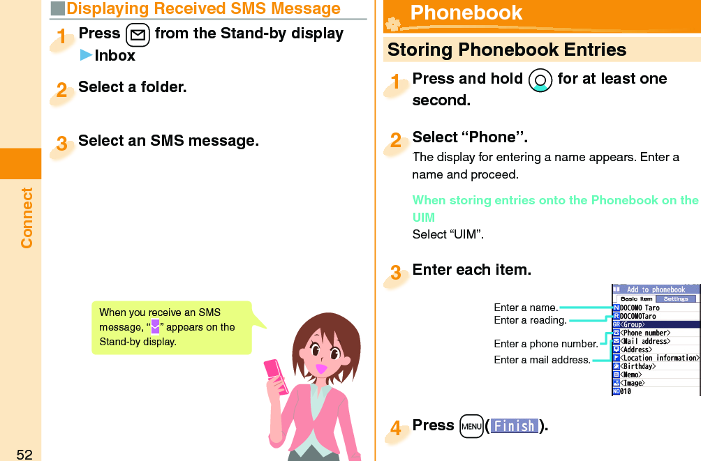 52Connect■Displaying Received SMS MessagePress +l from the Stand-by display▶InboxPress 1Select a folder.Select a folder.2Select an SMS message.Select an SMS message.3When you receive an SMS message, “ ” appears on the Stand-by display.  Storing Phonebook EntriesPress and hold *Xo for at least one second.Press and hold second.1Select “Phone”.The display for entering a name appears. Enter a name and proceed.When storing entries onto the Phonebook on the UIMSelect “UIM”.Select “Phone”.The display for entering a name appears. Enter a 2Enter each item.Enter each item.3Enter a name.Enter a reading.Enter a phone number.Enter a mail address.Press +m( ).Press 4 Phonebook