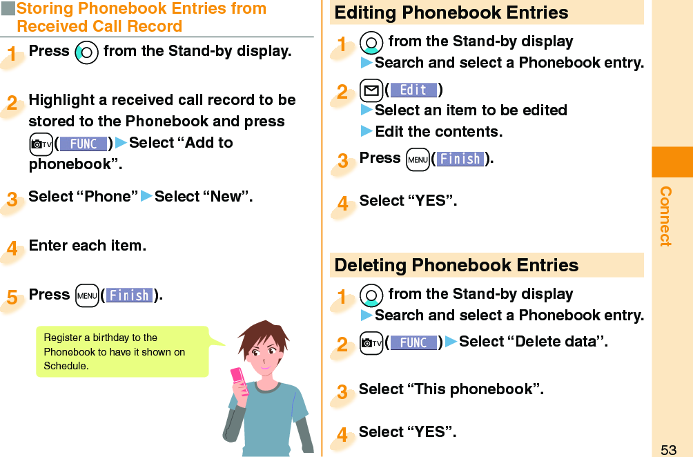 53Connect Editing Phonebook Entries*Xo from the Stand-by display󱚤Search and select a Phonebook entry.*o*1+l()󱚤Select an item to be edited󱚤Edit the contents.+l+2Press +m( ).Press 3Select “YES”.Select “YES”.4 Deleting Phonebook Entries*Xo from the Stand-by display󱚤Search and select a Phonebook entry.*o*1+c()󱚤Select “Delete data”.+c+2Select “This phonebook”.Select “This phonebook”.3Select “YES”.Select “YES”.4■Storing Phonebook Entries from Received Call RecordPress *Co from the Stand-by display.Press 1Highlight a received call record to be stored to the Phonebook and press +c()▶Select “Add to phonebook”.Highlight a received call record to be stored to the Phonebook and press 2Select “Phone”▶Select “New”.Select “Phone”3Enter each item.Enter each item.4Press +m( ).Press 5Register a birthday to the Phonebook to have it shown on Schedule. 