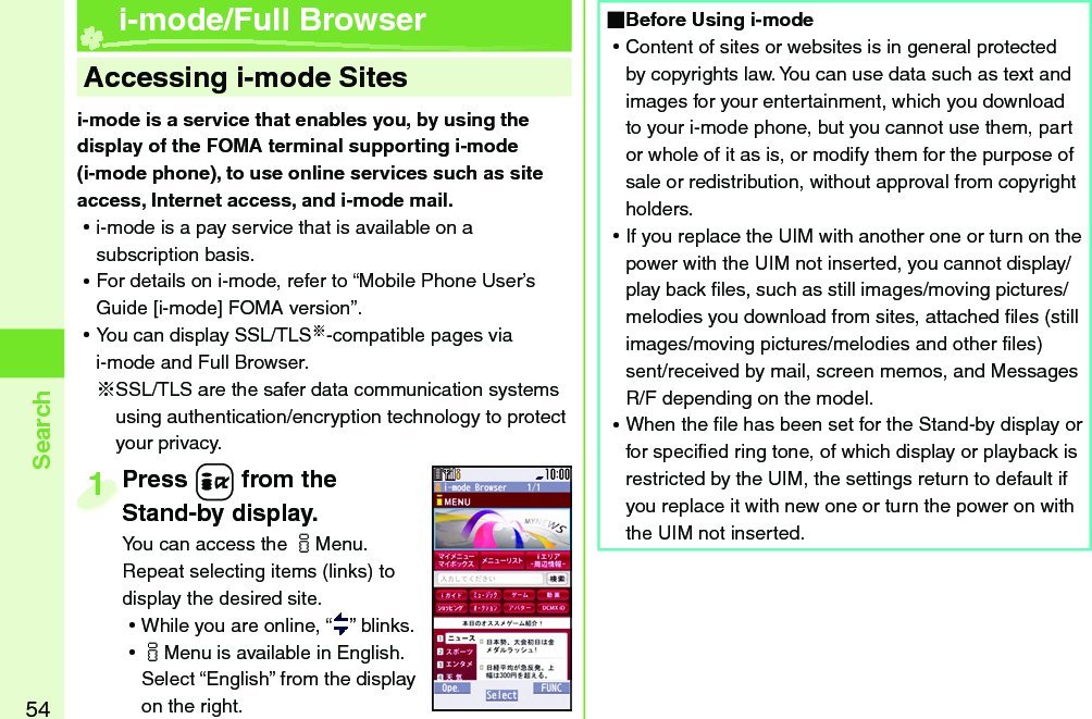 54Searchi-mode is a service that enables you, by using the display of the FOMA terminal supporting i-mode (i-mode phone), to use online services such as site access, Internet access, and i-mode mail. ⿠i-mode is a pay service that is available on a subscription basis. ⿠For details on i-mode, refer to “Mobile Phone User’s Guide [i-mode] FOMA version”. ⿠You can display SSL/TLS※-compatible pages via i-mode and Full Browser.※SSL/TLS are the safer data communication systems using authentication/encryption technology to protect your privacy.    Accessing i-mode Sites i-mode/Full BrowserPress +i from the Stand-by display.You can access the iMenu. Repeat selecting items (links) to display the desired site. ⿠While you are online, “ ” blinks. ⿠iMenu is available in English. Select “English” from the display on the right.Press Stand-by display.1 Before Using i-mode ⿠Content of sites or websites is in general protected by copyrights law. You can use data such as text and images for your entertainment, which you download to your i-mode phone, but you cannot use them, part or whole of it as is, or modify them for the purpose of sale or redistribution, without approval from copyright holders. ⿠If you replace the UIM with another one or turn on the power with the UIM not inserted, you cannot display/play back ﬁ les, such as still images/moving pictures/melodies you download from sites, attached ﬁ les (still images/moving pictures/melodies and other ﬁ les) sent/received by mail, screen memos, and Messages R/F depending on the model. ⿠When the ﬁ le has been set for the Stand-by display or for speciﬁ ed ring tone, of which display or playback is restricted by the UIM, the settings return to default if you replace it with new one or turn the power on with the UIM not inserted.