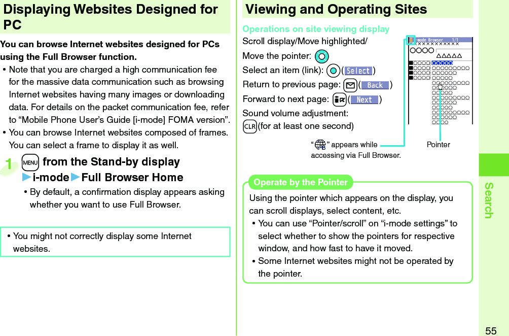 55Search+m from the Stand-by display▶i-mode▶Full Browser Home ⿠By default, a conﬁ rmation display appears asking whether you want to use Full Browser.+m+1 Displaying Websites Designed for PCYou can browse Internet websites designed for PCs using the Full Browser function. ⿠Note that you are charged a high communication fee for the massive data communication such as browsing Internet websites having many images or downloading data. For details on the packet communication fee, refer to “Mobile Phone User’s Guide [i-mode] FOMA version”. ⿠You can browse Internet websites composed of frames. You can select a frame to display it as well.Viewing and Operating SitesOperations on site viewing displayScroll display/Move highlighted/Move the pointer:*MoSelect an item (link): *Oo()Return to previous page: +l()Forward to next page:+i()Sound volume adjustment: -r(for at least one second)“ ” appears while accessing via Full Browser.Pointer ⿠You might not correctly display some Internet websites.Using the pointer which appears on the display, you can scroll displays, select content, etc. ⿠You can use “Pointer/scroll” on “i-mode settings” to select whether to show the pointers for respective window, and how fast to have it moved. ⿠Some Internet websites might not be operated by the pointer.Operate by the  Pointer