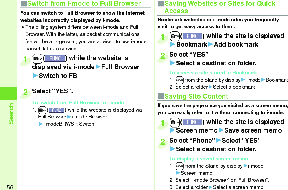 56Search■ Saving Site ContentIf you save the page once you visited as a screen memo, you can easily refer to it without connecting to i-mode.+c() while the site is displayed▶Screen memo▶Save screen memo+c+1Select “Phone”▶Select “YES”▶Select a destination folder.To display a saved screen memo1. +m from the Stand-by display▶i-mode▶Screen memo2. Select “i-mode Browser” or “Full Browser”.3. Select a folder▶Select a screen memo.Select “Phone”2■ Saving Websites or Sites for Quick AccessBookmark websites or i-mode sites you frequently visit to get easy access to them. +c() while the site is displayed▶Bookmark▶Add bookmark+c+1Select “YES”▶Select a destination folder.To access a site stored in Bookmark1. +m from the Stand-by display▶i-mode▶Bookmark2. Select a folder▶Select a bookmark.Select “YES”2■Switch from i-mode to Full BrowserYou can switch to Full Browser to show the Internet websites incorrectly displayed by i-mode. ⿠The billing system differs between i-mode and Full Browser. With the latter, as packet communications fee will be a large sum, you are advised to use i-mode packet ﬂ at-rate service.+c() while the website is displayed via i-mode▶Full Browser▶Switch to FB+c+displayed via i-mode1Select “YES”.To switch from Full Browser to i-mode1. +c() while the website is displayed via Full Browser▶i-mode Browser▶i-modeBRWSR SwitchSelect “YES”.To switch from Full Browser to i-mode2