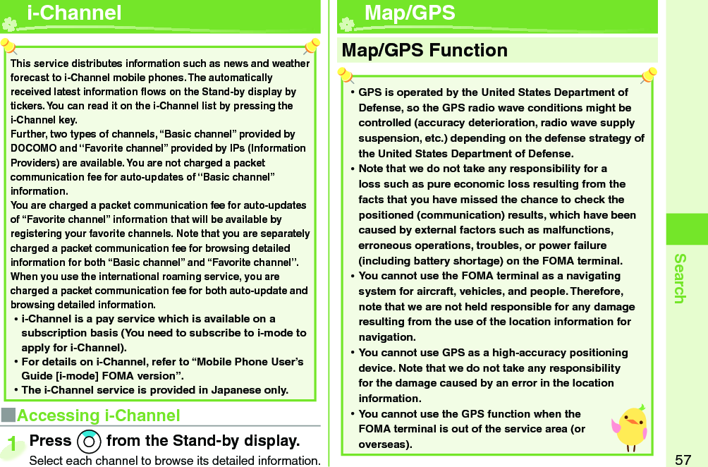 57Search  i-Channel■Accessing i-ChannelPress *Zo from the Stand-by display.Select each channel to browse its detailed information.Press Select each channel to browse its detailed information.1This service distributes information such as news and weather forecast to i-Channel mobile phones. The automatically received latest information ﬂ ows on the Stand-by display by tickers. You can read it on the i-Channel list by pressing the i-Channel key. Further, two types of channels, “Basic channel” provided by DOCOMO and “Favorite channel” provided by IPs (Information Providers) are available. You are not charged a packet communication fee for auto-updates of “Basic channel” information. You are charged a packet communication fee for auto-updates of “Favorite channel” information that will be available by registering your favorite channels. Note that you are separately charged a packet communication fee for browsing detailed information for both “Basic channel” and “Favorite channel”. When you use the international roaming service, you are charged a packet communication fee for both auto-update and browsing detailed information. ⿠i-Channel is a pay service which is available on a subscription basis (You need to subscribe to i-mode to apply for i-Channel). ⿠For details on i-Channel, refer to “Mobile Phone User’s Guide [i-mode] FOMA version”. ⿠The i-Channel service is provided in Japanese only.  Map/ GPS ⿠GPS is operated by the United States Department of Defense, so the GPS radio wave conditions might be controlled (accuracy deterioration, radio wave supply suspension, etc.) depending on the defense strategy of the United States Department of Defense. ⿠Note that we do not take any responsibility for a loss such as pure economic loss resulting from the facts that you have missed the chance to check the positioned (communication) results, which have been caused by external factors such as malfunctions, erroneous operations, troubles, or power failure (including battery shortage) on the FOMA terminal. ⿠You cannot use the FOMA terminal as a navigating system for aircraft, vehicles, and people. Therefore, note that we are not held responsible for any damage resulting from the use of the location information for navigation. ⿠You cannot use GPS as a high-accuracy positioning device. Note that we do not take any responsibility for the damage caused by an error in the location information. ⿠You cannot use the GPS function when the FOMA terminal is out of the service area (or overseas).Map/GPS Function