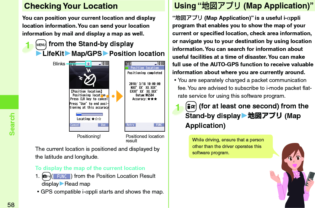 58Search+m from the Stand-by display▶LifeKit▶Map/GPS▶Position locationThe current location is positioned and displayed by the latitude and longitude.To display the map of the current location1. +c() from the Position Location Result display▶Read map ⿠GPS compatible i-αppli starts and shows the map.+m+1BlinksPositioning! Positioned location resultYou can position your current location and display location information. You can send your location information by mail and display a map as well. Checking Your Location“ (Map Application)” is a useful i-αppli program that enables you to show the map of your current or speciﬁ ed location, check area information, or navigate you to your destination by using location information. You can search for information about useful facilities at a time of disaster. You can make full use of the AUTO-GPS function to receive valuable information about where you are currently around.  ⿠You are separately charged a packet communication fee. You are advised to subscribe to i-mode packet ﬂ at-rate service for using this software program.Using “ ( Map Application)”+i (for at least one second) from the Stand-by display▶地図アプリ (Map Application)+i+Stand-by display1While driving, ensure that a person other than the driver operates this software program.