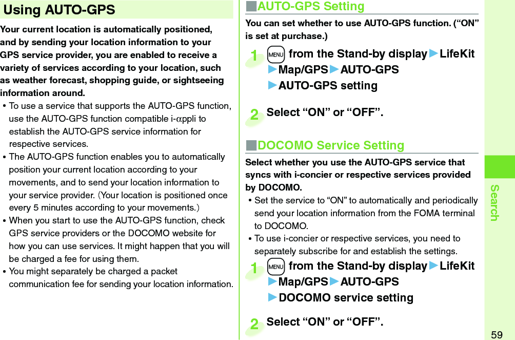 59SearchYour current location is automatically positioned, and by sending your location information to your GPS service provider, you are enabled to receive a variety of services according to your location, such as weather forecast, shopping guide, or sightseeing information around. ⿠To use a service that supports the AUTO-GPS function, use the AUTO-GPS function compatible i-αppli to establish the AUTO-GPS service information for respective services.  ⿠The AUTO-GPS function enables you to automatically position your current location according to your movements, and to send your location information to your service provider. (Your location is positioned once every 5 minutes according to your movements.) ⿠When you start to use the AUTO-GPS function, check GPS service providers or the DOCOMO website for how you can use services. It might happen that you will be charged a fee for using them. ⿠You might separately be charged a packet communication fee for sending your location information.  Using  AUTO-GPS ■AUTO-GPS SettingYou can set whether to use AUTO-GPS function. (“ON” is set at purchase.)+m from the Stand-by display▶LifeKit▶Map/GPS▶AUTO-GPS▶AUTO-GPS setting+m+1Select “ON” or “OFF”.Select “ON” or “OFF”.2■DOCOMO Service SettingSelect whether you use the AUTO-GPS service that syncs with i-concier or respective services provided by DOCOMO.  ⿠Set the service to “ON” to automatically and periodically send your location information from the FOMA terminal to DOCOMO.  ⿠To use i-concier or respective services, you need to separately subscribe for and establish the settings. +m from the Stand-by display▶LifeKit▶Map/GPS▶AUTO-GPS▶DOCOMO service setting+m+1Select “ON” or “OFF”.Select “ON” or “OFF”.2