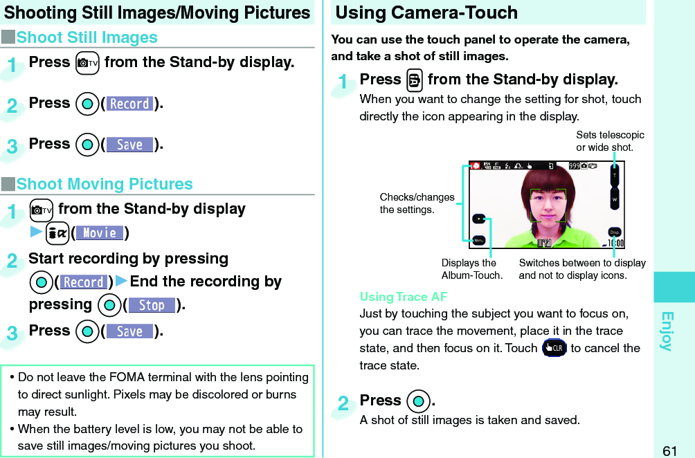 61Enjoy Shooting Still Images/Moving Pictures■Shoot Still Images ⿠Do not leave the FOMA terminal with the lens pointing to direct sunlight. Pixels may be discolored or burns may result. ⿠When the battery level is low, you may not be able to save still images/moving pictures you shoot.Press +c from the Stand-by display.Press 1Press *Oo( ).Press 2Press *Oo( ).Press 3■Shoot Moving Pictures+c from the Stand-by display▶+i()+c+1Start recording by pressing *Oo()▶End the recording by pressing *Oo().Start recording by pressing *o*2Press *Oo( ).Press 3  Using Camera-TouchYou can use the  touch panel to operate the camera, and take a shot of still images. Press .v from the Stand-by display.When you want to change the setting for shot, touch directly the icon appearing in the display. Using Trace AFJust by touching the subject you want to focus on, you can trace the movement, place it in the trace state, and then focus on it. Touch   to cancel the trace state.Press When you want to change the setting for shot, touch 1Press *Oo.A shot of still images is taken and saved. Press A shot of still images is taken and saved. 2Sets telescopic or wide shot. Switches between to display and not to display icons. Displays the Album-Touch.Checks/changes the settings.