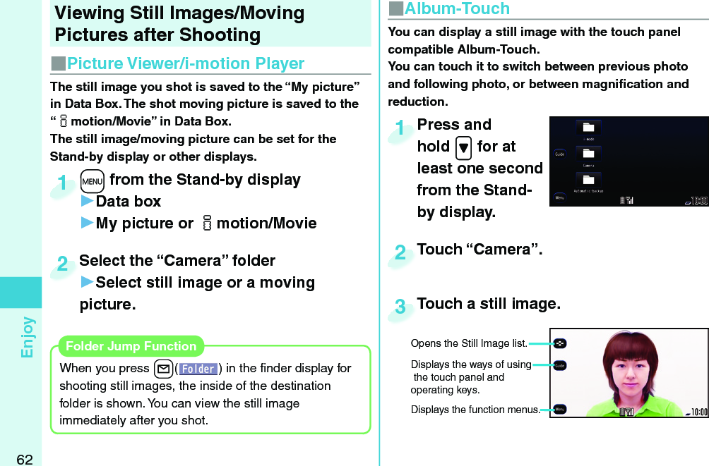 62Enjoy Viewing Still Images/Moving Pictures after ShootingThe still image you shot is saved to the “My picture” in Data Box. The shot moving picture is saved to the “imotion/Movie” in Data Box. The still image/moving picture can be set for the Stand-by display or other displays.+m from the Stand-by display▶Data box▶My picture or imotion/Movie+m+1Select the “Camera” folder▶Select still image or a moving picture.Select the “Camera” folder2When you press +l( ) in the ﬁ nder display for shooting still images, the inside of the destination folder is shown. You can view the still image immediately after you shot. Folder Jump Function■ Picture Viewer/ i-motion Player■ Album-TouchPress and hold .&gt; for at least one second from the Stand-by display.Press and hold 1You can display a still image with the  touch panel compatible Album-Touch. You can touch it to switch between previous photo and following photo, or between magniﬁ cation and reduction.Touch “Camera”.Touch “Camera”.2Touch a still image.Touch a still image.3Opens the Still Image list. Displays the ways of using the touch panel and operating keys.Displays the function menus. 
