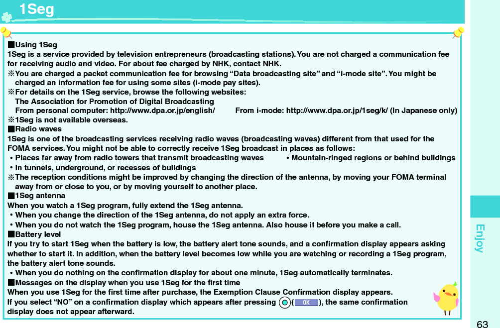 63Enjoy ■Using 1Seg1Seg is a service provided by television entrepreneurs (broadcasting stations). You are not charged a communication fee for receiving audio and video. For about fee charged by NHK, contact NHK.You are charged a packet communication fee for browsing “Data broadcasting site” and “i-mode site”. You might be charged an information fee for using some sites (i-mode pay sites).For details on the 1Seg service, browse the following websites: The Association for Promotion of Digital Broadcasting From personal computer: http://www.dpa.or.jp/english/  From i-mode: http://www.dpa.or.jp/1seg/k/ (In Japanese only)1Seg is not available overseas. ■Radio waves1Seg is one of the broadcasting services receiving radio waves (broadcasting waves) different from that used for the FOMA services. You might not be able to correctly receive 1Seg broadcast in places as follows: ⿠Places far away from radio towers that transmit broadcasting waves  ⿠Mountain-ringed regions or behind buildings ⿠In tunnels, underground, or recesses of buildingsThe reception conditions might be improved by changing the direction of the antenna, by moving your FOMA terminal away from or close to you, or by moving yourself to another place. ■1Seg antennaWhen you watch a 1Seg program, fully extend the 1Seg antenna. ⿠When you change the direction of the 1Seg antenna, do not apply an extra force. ⿠When you do not watch the 1Seg program, house the 1Seg antenna. Also house it before you make a call.  ■Battery levelIf you try to start 1Seg when the battery is low, the battery alert tone sounds, and a conﬁ rmation display appears asking whether to start it. In addition, when the battery level becomes low while you are watching or recording a 1Seg program, the battery alert tone sounds. ⿠When you do nothing on the conﬁ rmation display for about one minute, 1Seg automatically terminates. ■Messages on the display when you use 1Seg for the ﬁ rst timeWhen you use 1Seg for the ﬁ rst time after purchase, the Exemption Clause Conﬁ rmation display appears.If you select “NO” on a conﬁ rmation display which appears after pressing *Oo(), the same conﬁ rmation display does not appear afterward.  1Seg