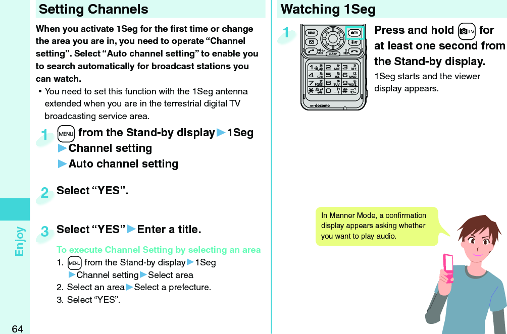 64EnjoyWatching 1SegPress and hold +c for at least one second from the Stand-by display.1Seg starts and the viewer display appears.1 Setting ChannelsWhen you activate 1Seg for the ﬁ rst time or change the area you are in, you need to operate “Channel setting”. Select “Auto channel setting” to enable you to search automatically for broadcast stations you can watch. ⿠You need to set this function with the 1Seg antenna extended when you are in the terrestrial digital TV broadcasting service area. +m from the Stand-by display▶1Seg▶Channel setting▶Auto channel setting+m+1Select “YES”.Select “YES”.2Select “YES”▶Enter a title.To execute Channel Setting by selecting an area1. +m from the Stand-by display▶1Seg▶Channel setting▶Select area2. Select an area▶Select a prefecture.3. Select “YES”.Select “YES”To execute Channel Setting by selecting an area3In Manner Mode, a conﬁ rmation display appears asking whether you want to play audio. 