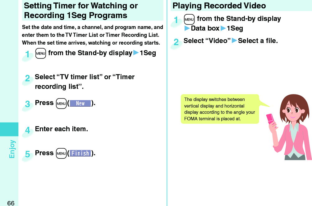 66EnjoySetting   Timer for Watching or Recording 1Seg ProgramsSet the date and time, a channel, and program name, and enter them to the TV Timer List or Timer Recording List. When the set time arrives, watching or recording starts. +m from the Stand-by display▶1Seg+m+1Press +m( ).Press 3Enter each item.Enter each item.4Press +m( ).Press 5Select “TV timer list” or “Timer recording list”.Select “TV timer list” or “Timer recording list”.2Playing Recorded  Video+m from the Stand-by display▶Data box▶1Seg+m+1Select “Video”▶Select a ﬁ le.Select “Video”2The display switches between vertical display and horizontal display according to the angle your FOMA terminal is placed at. 