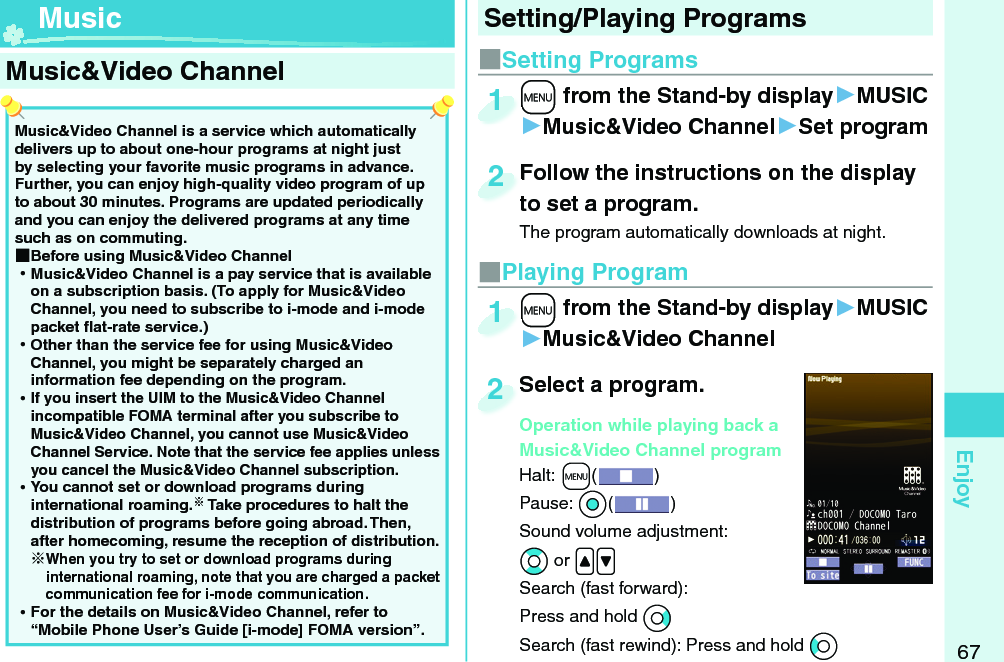 67EnjoyMusic&amp;Video Channel is a service which automatically delivers up to about one-hour programs at night just by selecting your favorite music programs in advance. Further, you can enjoy high-quality video program of up to about 30 minutes. Programs are updated periodically and you can enjoy the delivered programs at any time such as on commuting. ■Before using Music&amp;Video Channel ⿠Music&amp;Video Channel is a pay service that is available on a subscription basis. (To apply for Music&amp;Video Channel, you need to subscribe to i-mode and i-mode packet ﬂ at-rate service.) ⿠Other than the service fee for using Music&amp;Video Channel, you might be separately charged an information fee depending on the program. ⿠If you insert the UIM to the Music&amp;Video Channel incompatible FOMA terminal after you subscribe to Music&amp;Video Channel, you cannot use Music&amp;Video Channel Service. Note that the service fee applies unless you cancel the Music&amp;Video Channel subscription. ⿠You cannot set or download programs during international roaming. Take procedures to halt the distribution of programs before going abroad. Then, after homecoming, resume the reception of distribution.When you try to set or download programs during international roaming, note that you are charged a packet communication fee for i-mode communication. ⿠For the details on Music&amp;Video Channel, refer to “Mobile Phone User’s Guide [i-mode] FOMA version”. Music&amp;Video Channel ■Setting Programs+m from the Stand-by display▶MUSIC▶Music&amp;Video Channel▶Set program+m+1Follow the instructions on the display to set a program.The program automatically downloads at night.Follow the instructions on the display to set a program.2■Playing Program+m from the Stand-by display▶MUSIC▶Music&amp;Video Channel+m+1Select a program.Operation while playing back a Music&amp;Video Channel programHalt:+m() Pause: *Oo()Sound volume adjustment: *Bo or .&lt;.&gt;Search (fast forward): Press and hold *VoSearch (fast rewind): Press and hold *CoSelect a program.Operation while playing back a 2Setting/Playing Programs Music