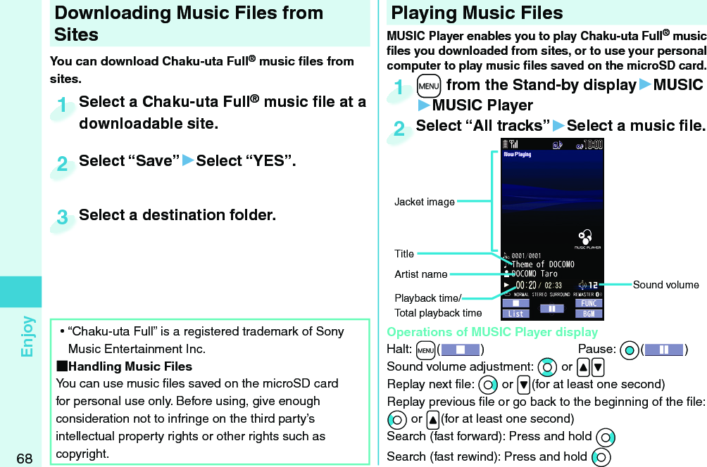 68EnjoyDownloading Music Files from SitesYou can download Chaku-uta Full® music ﬁ les from sites.Select a Chaku-uta Full® music ﬁ le at a downloadable site.Select a Chaku-uta Fulldownloadable site.1Select “Save”▶Select “YES”.Select “Save”2Select a destination folder.Select a destination folder.3 ⿠“Chaku-uta Full” is a registered trademark of Sony Music Entertainment Inc. Handling Music FilesYou can use music ﬁ les saved on the microSD card for personal use only. Before using, give enough consideration not to infringe on the third party’s intellectual property rights or other rights such as copyright. Playing Music Files+m from the Stand-by display▶MUSIC▶MUSIC Player+m+1Select “All tracks”▶Select a music ﬁ le.Select “All tracks”2MUSIC Player enables you to play Chaku-uta Full® music ﬁ les you downloaded from sites, or to use your personal computer to play music ﬁ les saved on the microSD card.  Operations of MUSIC Player displayHalt: +m()  Pause: *Oo( )Sound volume adjustment: *Bo or .&lt;.&gt;Replay next ﬁ le: *Vo or .&gt;(for at least one second)Replay previous ﬁ le or go back to the beginning of the ﬁ le:*Co or .&lt;(for at least one second)Search (fast forward): Press and hold *VoSearch (fast rewind): Press and hold *CoSound volumeJacket imageArtist nameTitlePlayback time/Total playback time