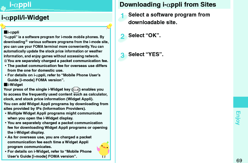 69Enjoy  i-αppli/ i-Widget ■i-αppli“i-αppli” is a software program for i-mode mobile phones. By downloading various software programs from the i-mode site, you can use your FOMA terminal more conveniently. You can automatically update the stock price information or weather information, and enjoy games without accessing network.You are separately charged a packet communication fee. ⿠The packet communication fee for overseas use differs from the one for domestic use. ⿠For details on i-αppli, refer to “Mobile Phone User’s Guide [i-mode] FOMA version”. ■i-WidgetYour press of the single i-Widget key (-r) enables you to access the frequently used content such as calculator, clock, and stock price information (Widget Appli).You can add Widget Appli programs by downloading from sites provided by IPs (Information Providers). ⿠Multiple Widget Appli programs might communicate when you open the i-Widget display. ⿠You are separately charged a packet communication fee for downloading Widget Appli programs or opening the i-Widget display. ⿠As for overseas use, you are charged a packet communication fee each time a Widget Appli program communicates. ⿠For details on i-Widget, refer to “Mobile Phone User’s Guide [i-mode] FOMA version”.  i-αppli Downloading i-αppli from SitesSelect a software program from downloadable site.Select a software program from downloadable site.1Select “OK”.Select “OK”.2Select “YES”.Select “YES”.3