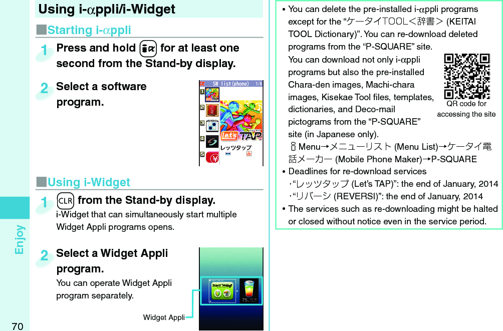 70EnjoySelect a Widget Appli program.You can operate Widget Appli program separately.Select a Widget Appli program.2■Starting i-αppliPress and hold +i for at least one second from the Stand-by display.Press and hold second from the Stand-by display.1Select a software program.Select a software program.2Widget Appli-r from the Stand-by display.i-Widget that can simultaneously start multiple Widget Appli programs opens.-r-i-Widget that can simultaneously start multiple 1■Using i-WidgetUsing i-αppli/i-Widget  ⿠You can delete the pre-installed i-αppli programs except for the “ケータイTOOL＜辞書＞ (KEITAI TOOL Dictionary)”. You can re-download deleted programs from the “P-SQUARE” site.You can download not only i-αppli programs but also the pre-installed Chara-den images, Machi-chara images, Kisekae Tool ﬁ les, templates, dictionaries, and Deco-mail pictograms from the “P-SQUARE” site (in Japanese only).iMenu→メニューリスト (Menu List)→ケータイ電話メーカー (Mobile Phone Maker)→P-SQUARE ⿠Deadlines for re-download services・“レッツタップ (Let’s TAP)”: the end of January, 2014・“リバーシ (REVERSI)”: the end of January, 2014 ⿠The services such as re-downloading might be halted or closed without notice even in the service period.QR code for accessing the site