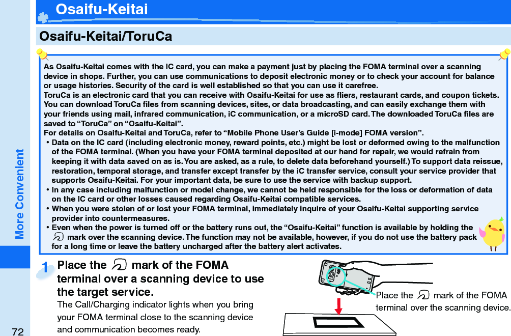 72More Convenient    Osaifu-Keitai/ ToruCaAs Osaifu-Keitai comes with the IC card, you can make a payment just by placing the FOMA terminal over a scanning device in shops. Further, you can use communications to deposit electronic money or to check your account for balance or usage histories. Security of the card is well established so that you can use it carefree.ToruCa is an electronic card that you can receive with Osaifu-Keitai for use as ﬂ iers, restaurant cards, and coupon tickets. You can download ToruCa ﬁ les from scanning devices, sites, or data broadcasting, and can easily exchange them with your friends using mail, infrared communication, iC communication, or a microSD card. The downloaded ToruCa ﬁ les are saved to “ToruCa” on “Osaifu-Keitai”.For details on Osaifu-Keitai and ToruCa, refer to “Mobile Phone User’s Guide [i-mode] FOMA version”. 󱛡Data on the IC card (including electronic money, reward points, etc.) might be lost or deformed owing to the malfunction of the FOMA terminal. (When you have your FOMA terminal deposited at our hand for repair, we would refrain from keeping it with data saved on as is. You are asked, as a rule, to delete data beforehand yourself.) To support data reissue, restoration, temporal storage, and transfer except transfer by the iC transfer service, consult your service provider that supports Osaifu-Keitai. For your important data, be sure to use the service with backup support. 󱛡In any case including malfunction or model change, we cannot be held responsible for the loss or deformation of data on the IC card or other losses caused regarding Osaifu-Keitai compatible services. 󱛡When you were stolen of or lost your FOMA terminal, immediately inquire of your Osaifu-Keitai supporting service provider into countermeasures. 󱛡Even when the power is turned off or the battery runs out, the “Osaifu-Keitai” function is available by holding the f mark over the scanning device. The function may not be available, however, if you do not use the battery pack for a long time or leave the battery uncharged after the battery alert activates.Place the  f mark of the FOMA terminal over a scanning device to use the target service.The Call/Charging indicator lights when you bring your FOMA terminal close to the scanning device and communication becomes ready.Place the terminal over a scanning device to use 1 Place the f mark of the FOMA terminal over the scanning device. Osaifu-Keitai