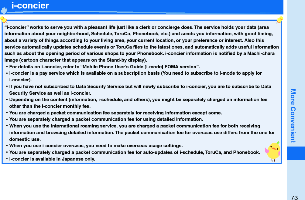 73More Convenient   i-concier“i-concier” works to serve you with a pleasant life just like a clerk or concierge does. The service holds your data (area information about your neighborhood, Schedule, ToruCa, Phonebook, etc.) and sends you information, with good timing, about a variety of things according to your living area, your current location, or your preference or interest. Also this service automatically updates schedule events or ToruCa ﬁ les to the latest ones, and automatically adds useful information such as about the opening period of various shops to your Phonebook. i-concier information is notiﬁ ed by a Machi-chara image (cartoon character that appears on the Stand-by display). ⿠For details on i-concier, refer to “Mobile Phone User’s Guide [i-mode] FOMA version”. ⿠i-concier is a pay service which is available on a subscription basis (You need to subscribe to i-mode to apply for i-concier). ⿠If you have not subscribed to Data Security Service but will newly subscribe to i-concier, you are to subscribe to Data Security Service as well as i-concier. ⿠Depending on the content (information, i-schedule, and others), you might be separately charged an information fee other than the i-concier monthly fee. ⿠You are charged a packet communication fee separately for receiving information except some.  ⿠You are separately charged a packet communication fee for using detailed information. ⿠When you use the international roaming service, you are charged a packet communication fee for both receiving information and browsing detailed information. The packet communication fee for overseas use differs from the one for domestic use. ⿠When you use i-concier overseas, you need to make overseas usage settings. ⿠You are separately charged a packet communication fee for auto-updates of i-schedule, ToruCa, and Phonebook. ⿠i-concier is available in Japanese only.