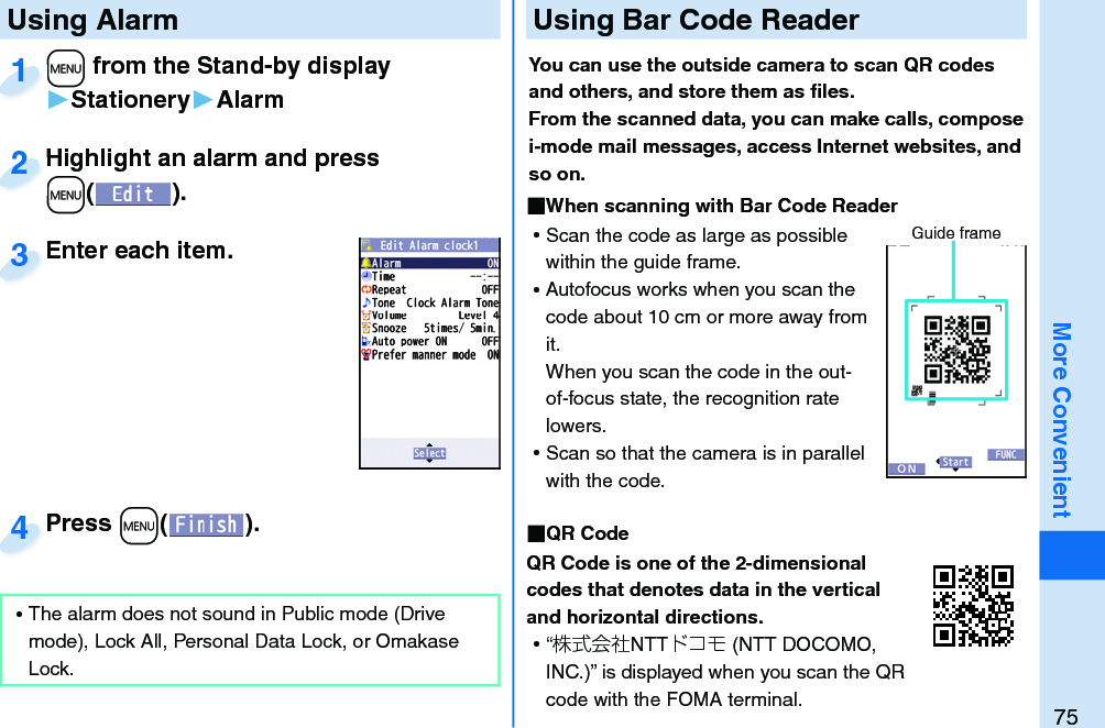 75More Convenient+m from the Stand-by display▶Stationery▶Alarm+m+1Highlight an alarm and press +m().Highlight an alarm and press +m+2Enter each item.Enter each item.3 Using AlarmPress +m( ).Press 4 ⿠The alarm does not sound in Public mode (Drive mode), Lock All, Personal Data Lock, or Omakase Lock. Using Bar Code ReaderYou can use the outside camera to scan QR codes and others, and store them as ﬁ les.From the scanned data, you can make calls, compose i-mode mail messages, access Internet websites, and so on. When scanning with Bar Code Reader ⿠Scan the code as large as possible within the guide frame. ⿠Autofocus works when you scan the code about 10 cm or more away from it.When you scan the code in the out-of-focus state, the recognition rate lowers. ⿠Scan so that the camera is in parallel with the code.  QR CodeQR Code is one of the 2-dimensional codes that denotes data in the vertical and horizontal directions. ⿠“株式会社NTTドコモ (NTT DOCOMO, INC.)” is displayed when you scan the QR code with the FOMA terminal.Guide frame