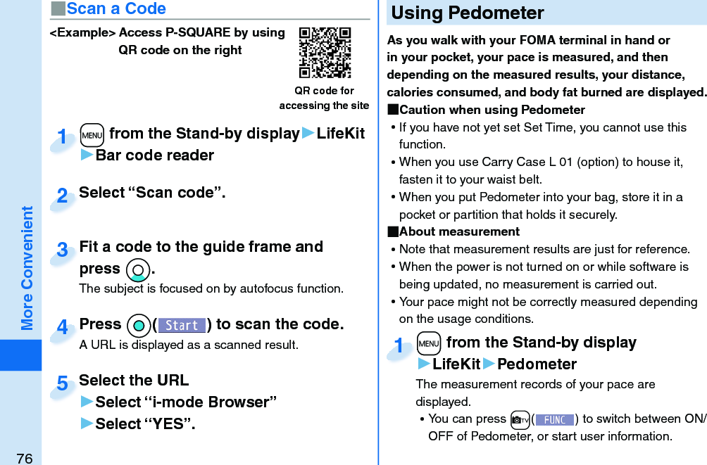 76More Convenient&lt;Example&gt; Access P-SQUARE by using QR code on the rightQR code for accessing the site+m from the Stand-by display▶LifeKit▶Bar code reader+m+1Select “Scan code”.Select “Scan code”.2Fit a code to the guide frame and press *Xo.The subject is focused on by autofocus function.Fit a code to the guide frame and press 3Press *Oo( ) to scan the code.A URL is displayed as a scanned result.Press A URL is displayed as a scanned result.4Select the URL▶Select “i-mode Browser”▶Select “YES”.Select the URL5  Using PedometerAs you walk with your FOMA terminal in hand or in your pocket, your pace is measured, and then depending on the measured results, your distance, calories consumed, and body fat burned are displayed. Caution when using Pedometer ⿠If you have not yet set Set Time, you cannot use this function.  ⿠When you use Carry Case L 01 (option) to house it, fasten it to your waist belt.  ⿠When you put Pedometer into your bag, store it in a pocket or partition that holds it securely.  About measurement ⿠Note that measurement results are just for reference.  ⿠When the power is not turned on or while software is being updated, no measurement is carried out. ⿠Your pace might not be correctly measured depending on the usage conditions.+m from the Stand-by display▶LifeKit▶PedometerThe measurement records of your pace are displayed.  ⿠You can press +c() to switch between ON/OFF of Pedometer, or start user information.+m+1■Scan a Code