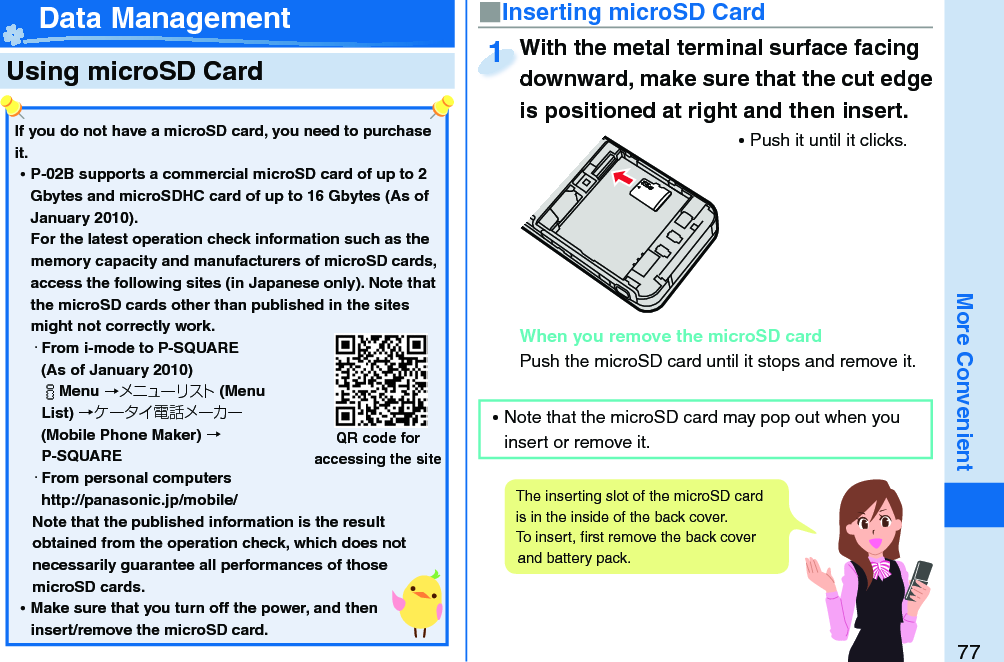 77More Convenient  Using microSD Card■ Inserting microSD CardWith the metal terminal surface facing downward, make sure that the cut edge is positioned at right and then insert. ⿠Push it until it clicks.When you remove the microSD cardPush the microSD card until it stops and remove it.With the metal terminal surface facing downward, make sure that the cut edge 1 Data ManagementIf you do not have a microSD card, you need to purchase it.  ⿠P-02B supports a commercial microSD card of up to 2 Gbytes and microSDHC card of up to 16 Gbytes (As of January 2010).For the latest operation check information such as the memory capacity and manufacturers of microSD cards, access the following sites (in Japanese only). Note that the microSD cards other than published in the sites might not correctly work. ・From i-mode to P-SQUARE(As of January 2010)iMenu →メニューリスト(Menu List) →ケータイ電話メーカー (Mobile Phone Maker) →P-SQUARE・From personal computershttp://panasonic.jp/mobile/Note that the published information is the result obtained from the operation check, which does not necessarily guarantee all performances of those microSD cards. ⿠Make sure that you turn off the power, and then insert/remove the microSD card.QR code for accessing the siteThe inserting slot of the microSD card is in the inside of the back cover. To insert, ﬁ rst remove the back cover and battery pack.  ⿠Note that the microSD card may pop out when you insert or remove it.